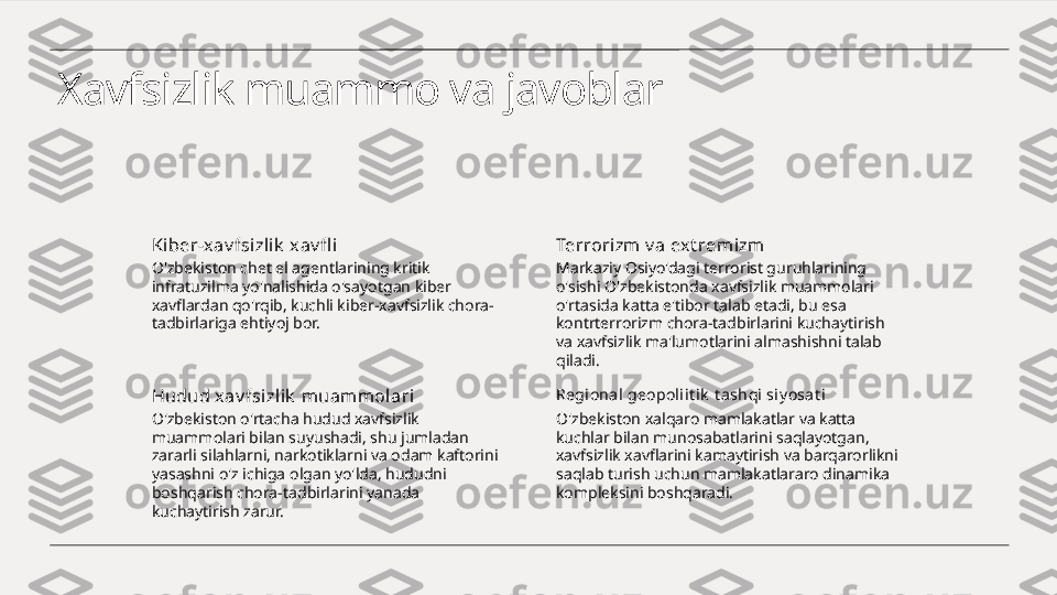 Xavfsizlik muammo va javoblar
Ki ber-xav fsizlik  xav fl i
O'zbekiston chet el agentlarining kritik 
infratuzilma yo'nalishida o'sayotgan kiber 
xavflardan qo'rqib, kuchli kiber-xavfsizlik chora-
tadbirlariga ehtiyoj bor. Terrorizm v a ext rem izm
Markaziy Osiyo'dagi terrorist guruhlarining 
o'sishi O'zbekistonda xavfsizlik muammolari 
o'rtasida katta e'tibor talab etadi, bu esa 
kontrterrorizm chora-tadbirlarini kuchaytirish 
va xavfsizlik ma'lumotlarini almashishni talab 
qiladi.
Hudud xav fsi zlik  muammolari
O'zbekiston o'rtacha hudud xavfsizlik 
muammolari bilan suyushadi, shu jumladan 
zararli silahlarni, narkotiklarni va odam kaftorini 
yasashni o'z ichiga olgan yo'lda, hududni 
boshqarish chora-tadbirlarini yanada 
kuchaytirish zarur. Regional geopol iit ik  t ashqi siy osat i
O'zbekiston xalqaro mamlakatlar va katta 
kuchlar bilan munosabatlarini saqlayotgan, 
xavfsizlik xavflarini kamaytirish va barqarorlikni 
saqlab turish uchun mamlakatlararo dinamika 
kompleksini boshqaradi. 