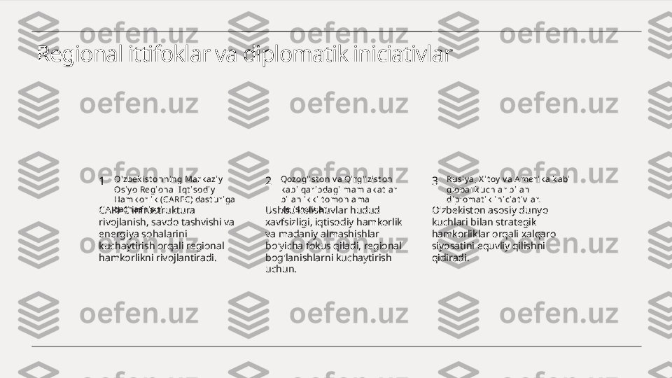 Regional ittifoklar va diplomatik iniciativlar
1 2 3O'zbek ist onni ng Mark azi y  
Osiy o Regi onal  I qt isodiy  
Hamk orl ik  (CA REC) dast uriga 
qat nashishi. Qozog'ist on v a Qi rg'izi st on 
k abi qaribdagi mamlak at lar 
bi lan ik k i t omonlama 
k elishuv lar. Rusiy a, X it oy  v a A meri k a k abi 
gl obal k uchlar bilan 
di plomat ik  iniciat iv lar.
CAREC infrastruktura 
rivojlanish, savdo tashvishi va 
energiya sohalarini 
kuchaytirish orqali regional 
hamkorlikni rivojlantiradi. Ushbu kelishuvlar hudud 
xavfsizligi, iqtisodiy hamkorlik 
va madaniy almashishlar 
bo'yicha fokus qiladi, regional 
bog'lanishlarni kuchaytirish 
uchun. O'zbekiston asosiy dunyo 
kuchlari bilan strategik 
hamkorliklar orqali xalqaro 
siyosatini equvliy qilishni 
qidiradi. 