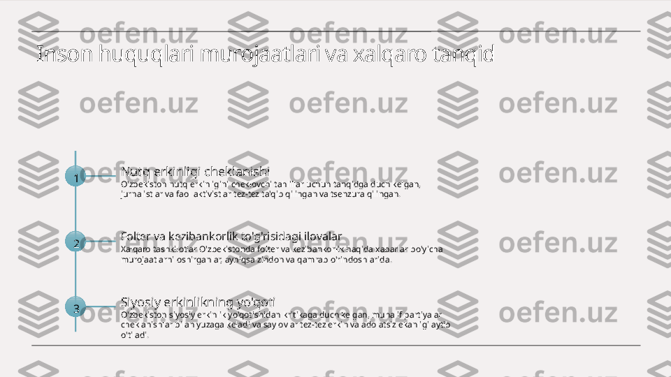 Inson huquqlari murojaatlari va xalqaro tanqid
1 Nutq erkinligi cheklanishi
O'zbekiston nutq erkinligini cheklovchi tahlillar uchun tanqidga duch kelgan, 
jurnalistlar va faol aktivistlar tez-tez ta'qib qilingan va tsenzura qilingan.
2 Folter va kezibankorlik to'g'risidagi ilovalar
Xalqaro tashkilotlar O'zbekistonda folter va kezibankorlik haqida xabarlar bo'yicha 
murojaatlarni oshirganlar, ayniqsa zindon va qamrab o'rindoshlarida.
3 Siyosiy erkinlikning yo'qoti
O'zbekiston siyosiy erkinlik yo'qotishidan kritikaga duch kelgan, muhalif partiyalar 
cheklanishlar bilan yuzaga keladi va saylovlar tez-tez erkin va adolatsiz ekanligi aytib 
o'tiladi. 