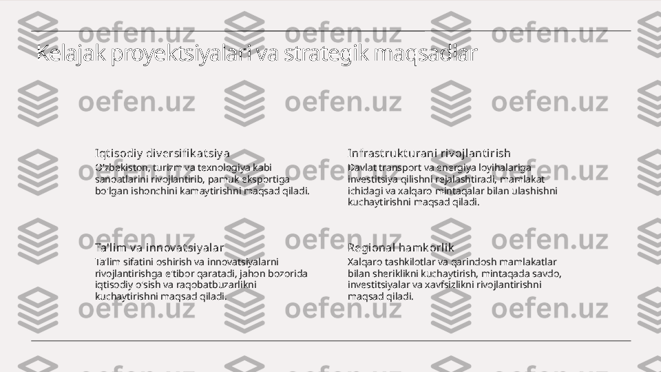 Kelajak proyektsiyalari va strategik maqsadlar
Iqt i sodiy  di v ersifi k at siy a
O'zbekiston, turizm va texnologiya kabi 
sanoatlarini rivojlantirib, pamuk eksportiga 
bo'lgan ishonchini kamaytirishni maqsad qiladi. Infrast ruk t urani riv ojlant i rish
Davlat transport va energiya loyihalariga 
investitsiya qilishni rejalashtiradi, mamlakat 
ichidagi va xalqaro mintaqalar bilan ulashishni 
kuchaytirishni maqsad qiladi.
Ta'lim v a i nnov at siy alar
Ta'lim sifatini oshirish va innovatsiyalarni 
rivojlantirishga e'tibor qaratadi, jahon bozorida 
iqtisodiy o'sish va raqobatbuzarlikni 
kuchaytirishni maqsad qiladi. Regional hamk orlik
Xalqaro tashkilotlar va qarindosh mamlakatlar 
bilan sheriklikni kuchaytirish, mintaqada savdo, 
investitsiyalar va xavfsizlikni rivojlantirishni 
maqsad qiladi. 