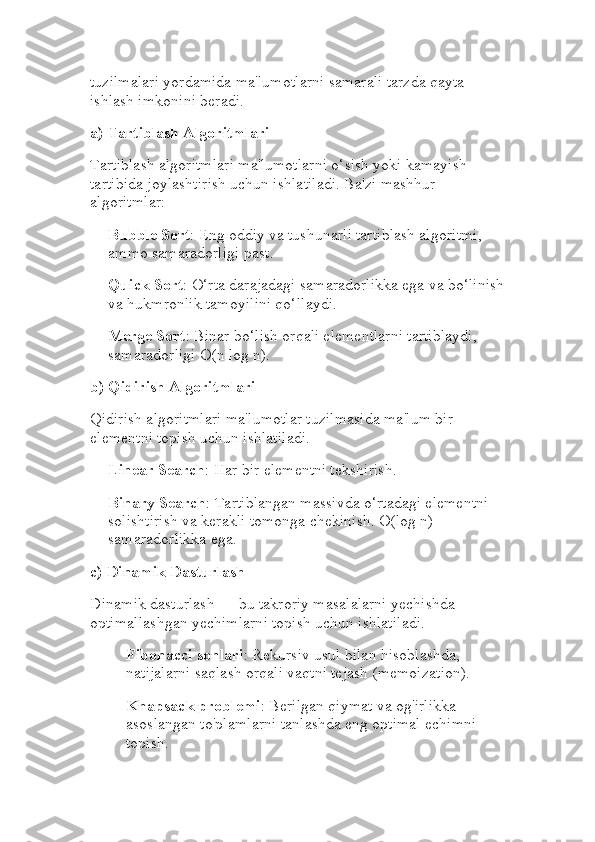tuzilmalari yordamida ma'lumotlarni samarali tarzda qayta 
ishlash imkonini beradi.
a)  Tartiblash Algoritmlari
Tartiblash algoritmlari ma'lumotlarni o‘sish yoki kamayish 
tartibida joylashtirish uchun ishlatiladi. Ba'zi mashhur 
algoritmlar:
Bubble Sort : Eng oddiy va tushunarli tartiblash algoritmi, 
ammo samaradorligi past.
Quick Sort : O‘rta darajadagi samaradorlikka ega va bo‘linish
va hukmronlik tamoyilini qo‘llaydi.
Merge Sort : Binar bo‘lish orqali elementlarni tartiblaydi, 
samaradorligi O(n log n).
b)  Qidirish Algoritmlari
Qidirish algoritmlari ma'lumotlar tuzilmasida ma'lum bir 
elementni topish uchun ishlatiladi.
Linear Search : Har bir elementni tekshirish.
Binary Search : Tartiblangan massivda o‘rtadagi elementni 
solishtirish va kerakli tomonga chekinish. O(log n) 
samaradorlikka ega.
c)  Dinamik Dasturlash
Dinamik dasturlash — bu takroriy masalalarni yechishda 
optimallashgan yechimlarni topish uchun ishlatiladi.
Fibonacci sonlari : Rekursiv usul bilan hisoblashda, 
natijalarni saqlash orqali vaqtni tejash (memoization).
Knapsack problemi : Berilgan qiymat va og'irlikka 
asoslangan to'plamlarni tanlashda eng optimal echimni 
topish. 