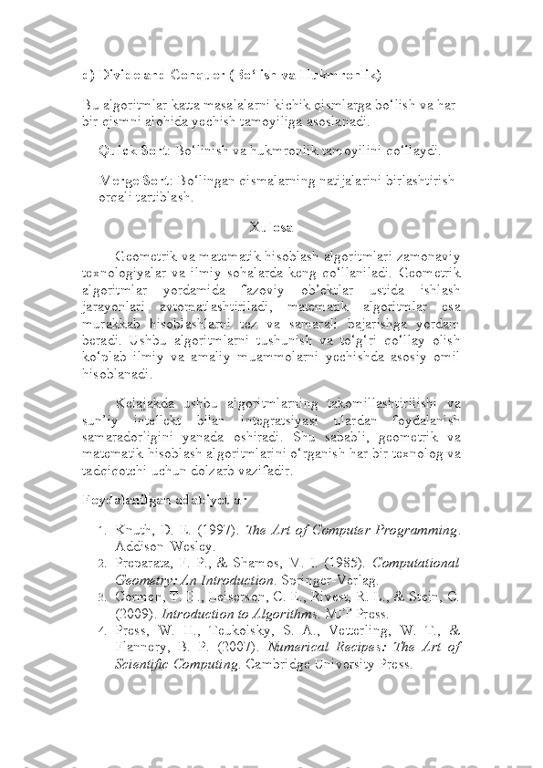 d)  Divide and Conquer (Bo‘lish va Hukmronlik)
Bu algoritmlar katta masalalarni kichik qismlarga bo‘lish va har 
bir qismni alohida yechish tamoyiliga asoslanadi.
Quick Sort : Bo‘linish va hukmronlik tamoyilini qo‘llaydi.
Merge Sort : Bo‘lingan qismalarning natijalarini birlashtirish 
orqali tartiblash.
Xulosa
Geometrik va matematik hisoblash algoritmlari zamonaviy
texnologiyalar   va   ilmiy   sohalarda   keng   qo‘llaniladi.   Geometrik
algoritmlar   yordamida   fazoviy   ob’ektlar   ustida   ishlash
jarayonlari   avtomatlashtiriladi,   matematik   algoritmlar   esa
murakkab   hisoblashlarni   tez   va   samarali   bajarishga   yordam
beradi.   Ushbu   algoritmlarni   tushunish   va   to‘g‘ri   qo‘llay   olish
ko‘plab   ilmiy   va   amaliy   muammolarni   yechishda   asosiy   omil
hisoblanadi.
Kelajakda   ushbu   algoritmlarning   takomillashtirilishi   va
sun’iy   intellekt   bilan   integratsiyasi   ulardan   foydalanish
samaradorligini   yanada   oshiradi.   Shu   sababli,   geometrik   va
matematik hisoblash algoritmlarini o‘rganish har bir texnolog va
tadqiqotchi uchun dolzarb vazifadir.
Foydalanilgan adabiyotlar
1. Knuth, D. E. (1997).   The Art of Computer  Programming .
Addison-Wesley.
2. Preparata,   F.   P.,  &   Shamos,   M.   I.   (1985).   Computational
Geometry: An Introduction . Springer-Verlag.
3. Cormen, T. H., Leiserson, C. E., Rivest, R. L., & Stein, C.
(2009).  Introduction to Algorithms . MIT Press.
4. Press,   W.   H.,   Teukolsky,   S.   A.,   Vetterling,   W.   T.,   &
Flannery,   B.   P.   (2007).   Numerical   Recipes:   The   Art   of
Scientific Computing . Cambridge University Press. 