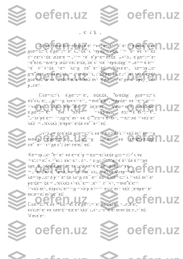 I. KIRISH.
Zamonaviy texnologiyalar rivojlanishi bilan matematik va
geometrik   algoritmlar   kundalik   hayotimizda,   ilm-fan   va   ishlab
chiqarishda   tobora   muhim   rol   o‘ynamoqda.   Ushbu   algoritmlar
nafaqat nazariy tadqiqotlarda, balki real hayotdagi muammolarni
hal   qilishda   ham   keng   qo‘llaniladi.   Masalan,   kompyuter
grafikasi, mexanika, muhandislik, tibbiyot va qurilish sohalarida
geometrik   va   matematik   hisoblash   algoritmlariga   ehtiyoj   juda
yuqori.
Geometrik   algoritmlar,   odatda,   fazodagi   geometrik
ob’ektlar, ularning kesishishi, masofalari, maydon va hajmlarini
hisoblash   kabi   vazifalarni   bajaradi.   Matematik   hisoblash
algoritmlari   esa   raqamli   hisoblash,   optimallashtirish,
funksiyalarni   integrallash   va   differensiallash,   matritsa   hisoblari
kabi murakkab jarayonlarda qo‘llaniladi.
Ushbu maqolada geometrik va matematik hisoblashlarning
asosiy   algoritmlari,   ularning   turlari   va   amaliyotdagi
qo‘llanilishiga e’tibor qaratiladi.
Kompyuter fanlari va amaliy matematikada  geometrik va 
matematik hisoblashlar uchun algoritmlar  alohida o'ringa 
ega. Bunday algoritmlar turli sohalarda - geodeziya, 
muhandislik, fizika, sun'iy intellekt, grafika dizayni va 
kompyuter o'yinlarida keng qo'llaniladi. Geometrik hisoblashlar 
yordamida murakkab shakllarni tahlil qilish, masofalarni 
hisoblash, obyektlarning nisbiy o'rnini aniqlash kabi jarayonlar 
avtomatlashtiriladi.
Geometrik va matematik algoritmlar ob'ektlar, nuqtalar, 
vektorlar va koordinatalar kabi tushunchalar asosida quriladi. 
Masalan: 