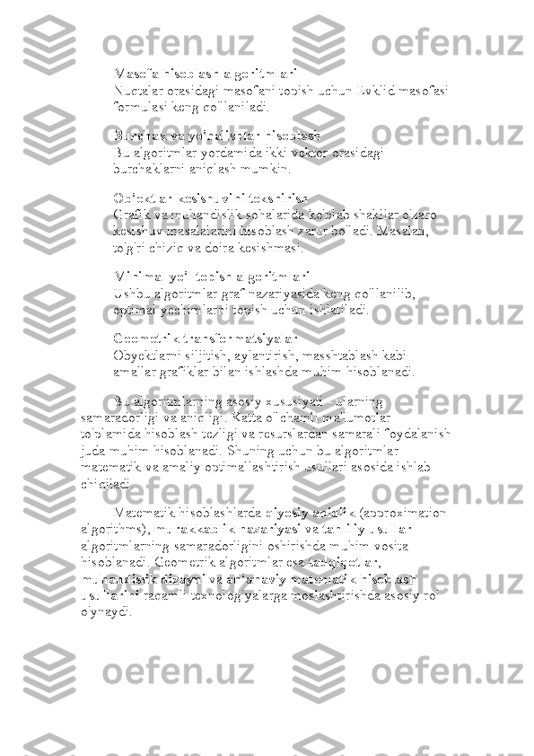 Masofa hisoblash algoritmlari
Nuqtalar orasidagi masofani topish uchun Evklid masofasi 
formulasi keng qo'llaniladi.
Burchak va yo'nalishlar hisoblash
Bu algoritmlar yordamida ikki vektor orasidagi 
burchaklarni aniqlash mumkin.
Ob'ektlar kesishuvini tekshirish
Grafik va muhandislik sohalarida ko'plab shakllar o'zaro 
kesishuv masalalarini hisoblash zarur bo'ladi. Masalan, 
to'g'ri chiziq va doira kesishmasi.
Minimal yo'l topish algoritmlari
Ushbu algoritmlar graf nazariyasida keng qo'llanilib, 
optimal yechimlarni topish uchun ishlatiladi.
Geometrik transformatsiyalar
Obyektlarni siljitish, aylantirish, masshtablash kabi 
amallar grafiklar bilan ishlashda muhim hisoblanadi.
Bu algoritmlarning asosiy xususiyati - ularning 
samaradorligi va aniqligi. Katta o'lchamli ma'lumotlar 
to'plamida hisoblash tezligi va resurslardan samarali foydalanish
juda muhim hisoblanadi. Shuning uchun bu algoritmlar 
matematik va amaliy optimallashtirish usullari asosida ishlab 
chiqiladi.
Matematik hisoblashlarda  qiyosiy aniqlik  (approximation 
algorithms),  murakkablik nazariyasi  va  tahliliy usullar  
algoritmlarning samaradorligini oshirishda muhim vosita 
hisoblanadi. Geometrik algoritmlar esa  tadqiqotlar , 
muhandislik dizayni  va  an'anaviy matematik hisoblash 
usullarini  raqamli texnologiyalarga moslashtirishda asosiy rol 
o'ynaydi. 