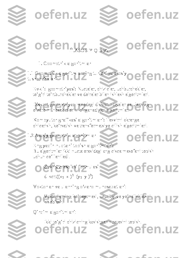 II.ASOSIY QISM.
1. Geometrik algoritmlar
1.1 Geometrik algoritmlarning turlari va asosiy 
tushunchalari
Evklid geometriyasi:  Nuqtalar, chiziqlar, uchburchaklar, 
to‘g‘ri to‘rtburchaklar va doiralar bilan ishlash algoritmlari.
Diskret geometriya:  Fazodagi diskret nuqtalar va ularning 
o‘zaro munosabatlarini o‘rganadigan algoritmlar.
Kompyuter grafikasi algoritmlari:  Tasvirni ekranga 
chiqarish, ko‘rsatish va transformatsiya qilish algoritmlari.
1.2 Asosiy geometrik algoritmlar
Eng yaqin nuqtani topish algoritmlari:
Bu algoritmlar ikki nuqta orasidagi eng qisqa masofani topish
uchun qo‘llaniladi.
Evklid masofasi formulasi :
d=sqrt((x
2 −x
1 ) 2
+(y
2 −y
1 ) 2
)
Vektorlar va ularning o‘zaro munosabatlari :
Vektorlarning ko‘paytmasi, uzunligi va yo‘nalishlarini 
hisoblash.
Qirqim algoritmlari :
Ikki to‘g‘ri chiziqning kesishgan nuqtasini topish. 