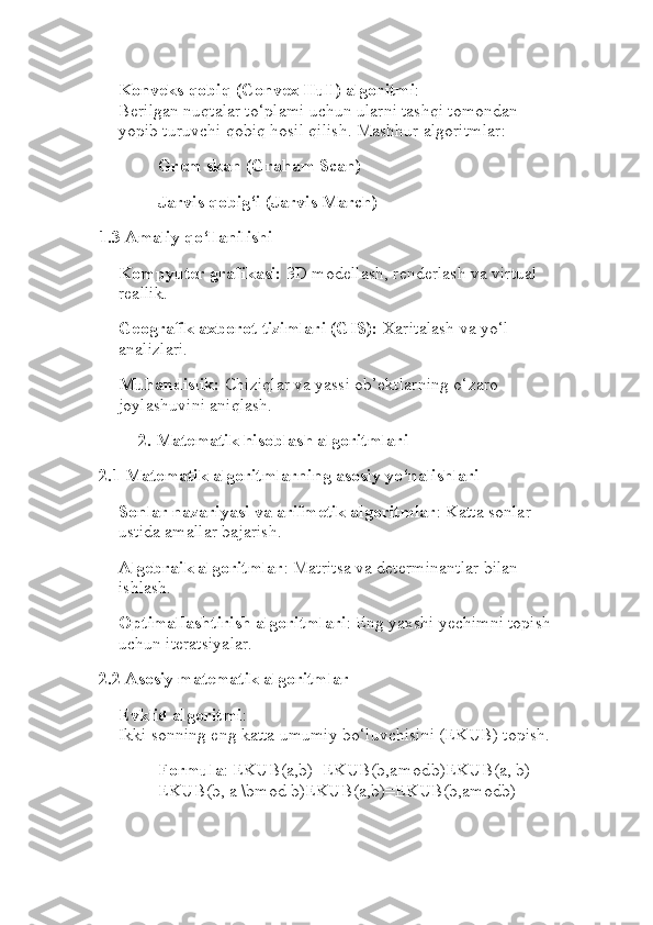 Konveks qobiq (Convex Hull) algoritmi :
Berilgan nuqtalar to‘plami uchun ularni tashqi tomondan 
yopib turuvchi qobiq hosil qilish. Mashhur algoritmlar:
Grem skan (Graham Scan)
Jarvis qobig‘i (Jarvis March)
1.3 Amaliy qo‘llanilishi
Kompyuter grafikasi:  3D modellash, renderlash va virtual 
reallik.
Geografik axborot tizimlari (GIS):  Xaritalash va yo‘l 
analizlari.
Muhandislik:  Chiziqlar va yassi ob’ektlarning o‘zaro 
joylashuvini aniqlash.
2. Matematik hisoblash algoritmlari
2.1 Matematik algoritmlarning asosiy yo‘nalishlari
Sonlar nazariyasi va arifmetik algoritmlar : Katta sonlar 
ustida amallar bajarish.
Algebraik algoritmlar : Matritsa va determinantlar bilan 
ishlash.
Optimallashtirish algoritmlari : Eng yaxshi yechimni topish
uchun iteratsiyalar.
2.2 Asosiy matematik algoritmlar
Evklid algoritmi :
Ikki sonning eng katta umumiy bo‘luvchisini (EKUB) topish.
Formula : EKUB(a,b)=EKUB(b,a mod	 b)EKUB(a, b) = 
EKUB(b, a \bmod b)EKUB(a,b)=EKUB(b,amodb) 