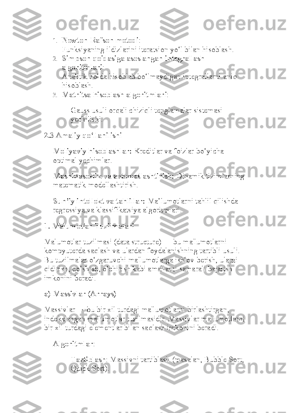 1. Newton-Rafson metodi :
Funksiyaning ildizlarini iteratsion yo‘l bilan hisoblash.
2. Simpson qoidasiga asoslangan integrallash 
algoritmlari :
Analitik holda hisoblab bo‘lmaydigan integrallarni aniq 
hisoblash.
3. Matritsa hisoblash algoritmlari :
Gauss usuli orqali chiziqli tenglamalar sistemasi 
yechilishi.
2.3 Amaliy qo‘llanilishi
Moliyaviy hisoblashlar:  Kreditlar va foizlar bo‘yicha 
optimal yechimlar.
Mashinasozlik va avtomatlashtirish:  Dinamik tizimlarning 
matematik modellashtirish.
Sun’iy intellekt va tahlillar:  Ma’lumotlarni tahlil qilishda 
regressiya va klassifikatsiya algoritmlari.
1.  Malumotlar Tuzilmalari
Malumotlar tuzilmasi (data structure) — bu ma'lumotlarni 
kompyuterda saqlash va ulardan foydalanishning tartibli usuli. 
Bu tuzilmalar o‘zgaruvchi ma'lumotlarga ishlov berish, ularni 
qidirish, qo‘shish, o‘chirish kabi amallarni samarali bajarish 
imkonini beradi.
a)  Massivlar (Arrays)
Massivlar — bu bir xil turdagi ma'lumotlarni birlashtirgan, 
indekslangan ma'lumotlar tuzilmasidir. Massivlar ma'lumotlarni 
bir xil turdagi elementlar bilan saqlash imkonini beradi.
Algoritmlar :
Tartiblash : Massivni tartiblash (masalan, Bubble Sort, 
Quick Sort). 