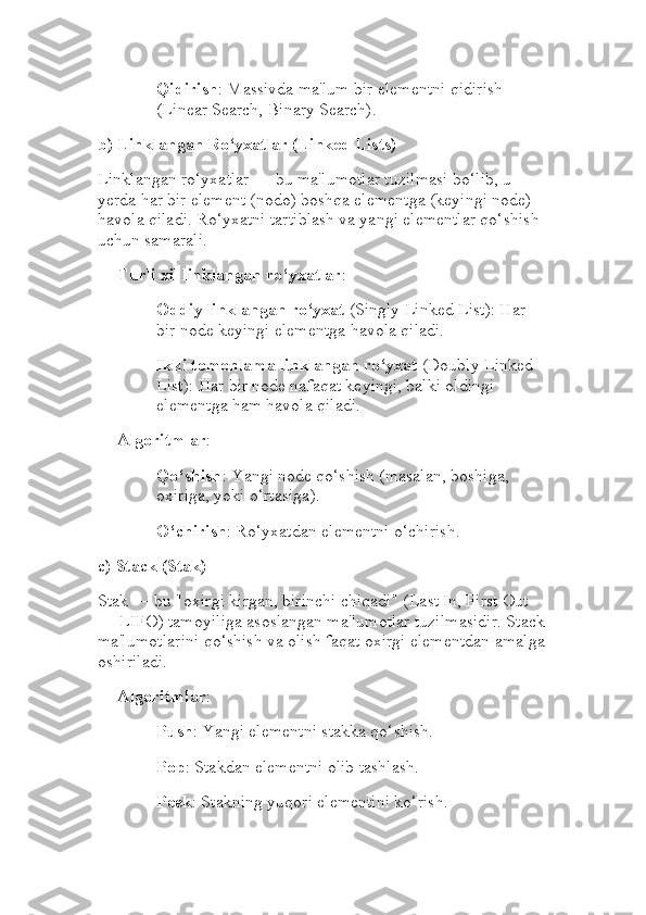 Qidirish : Massivda ma'lum bir elementni qidirish 
(Linear Search, Binary Search).
b)  Linklangan Ro‘yxatlar (Linked Lists)
Linklangan ro‘yxatlar — bu ma'lumotlar tuzilmasi bo‘lib, u 
yerda har bir element (nodo) boshqa elementga (keyingi node) 
havola qiladi. Ro‘yxatni tartiblash va yangi elementlar qo‘shish 
uchun samarali.
Turli xil linklangan ro‘yxatlar :
Oddiy linklangan ro‘yxat  (Singly Linked List): Har 
bir node keyingi elementga havola qiladi.
Ikki tomonlama linklangan ro‘yxat  (Doubly Linked 
List): Har bir node nafaqat keyingi, balki oldingi 
elementga ham havola qiladi.
Algoritmlar :
Qo‘shish : Yangi node qo‘shish (masalan, boshiga, 
oxiriga, yoki o‘rtasiga).
O‘chirish : Ro‘yxatdan elementni o‘chirish.
c)  Stack (Stak)
Stak — bu "oxirgi kirgan, birinchi chiqadi" (Last In, First Out 
— LIFO) tamoyiliga asoslangan ma'lumotlar tuzilmasidir. Stack
ma'lumotlarini qo‘shish va olish faqat oxirgi elementdan amalga
oshiriladi.
Algoritmlar :
Push : Yangi elementni stakka qo‘shish.
Pop : Stakdan elementni olib tashlash.
Peek : Stakning yuqori elementini ko‘rish. 