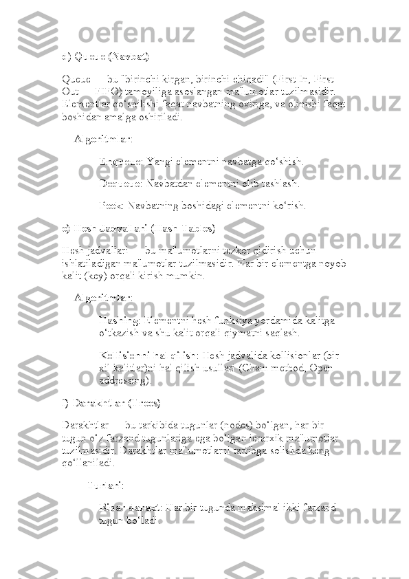 d)  Queue (Navbat)
Queue — bu "birinchi kirgan, birinchi chiqadi" (First In, First 
Out — FIFO) tamoyiliga asoslangan ma'lumotlar tuzilmasidir. 
Elementlar qo‘shilishi faqat navbatning oxiriga, va olinishi faqat
boshidan amalga oshiriladi.
Algoritmlar :
Enqueue : Yangi elementni navbatga qo‘shish.
Dequeue : Navbatdan elementni olib tashlash.
Peek : Navbatning boshidagi elementni ko‘rish.
e)  Hesh Jadvallari (Hash Tables)
Hesh jadvallari — bu ma'lumotlarni tezkor qidirish uchun 
ishlatiladigan ma'lumotlar tuzilmasidir. Har bir elementga noyob
kalit (key) orqali kirish mumkin.
Algoritmlar :
Hashing : Elementni hesh funksiya yordamida kalitga 
o‘tkazish va shu kalit orqali qiymatni saqlash.
Kollisionni hal qilish : Hesh jadvalida kollisionlar (bir 
xil kalitlar)ni hal qilish usullari (Chain method, Open 
addressing).
f)  Darakhtlar (Trees)
Darakhtlar — bu tarkibida tugunlar (nodes) bo‘lgan, har bir 
tugun o‘z farzand tugunlariga ega bo‘lgan ierarxik ma'lumotlar 
tuzilmasidir. Darakhtlar ma'lumotlarni tartibga solishda keng 
qo‘llaniladi.
Turlari :
Binar daraxt : Har bir tugunda maksimal ikki farzand 
tugun bo‘ladi. 