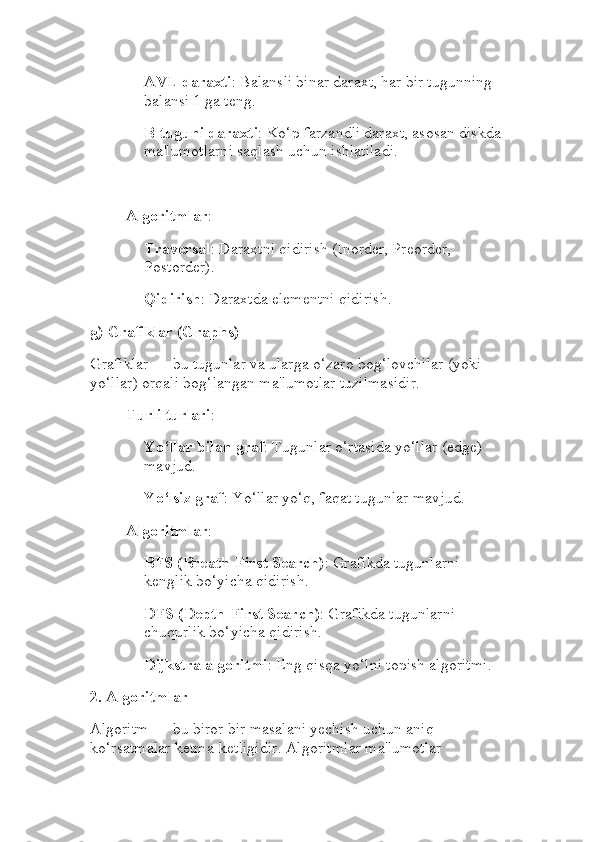 AVL daraxti : Balansli binar daraxt, har bir tugunning 
balansi 1 ga teng.
B-tuguni daraxti : Ko‘p farzandli daraxt, asosan diskda 
ma'lumotlarni saqlash uchun ishlatiladi.
Algoritmlar :
Traversal : Daraxtni qidirish (Inorder, Preorder, 
Postorder).
Qidirish : Daraxtda elementni qidirish.
g)  Grafiklar (Graphs)
Grafiklar — bu tugunlar va ularga o‘zaro bog‘lovchilar (yoki 
yo‘llar) orqali bog‘langan ma'lumotlar tuzilmasidir.
Turli turlari :
Yo‘llar bilan graf : Tugunlar o‘rtasida yo‘llar (edge) 
mavjud.
Yo‘lsiz graf : Yo‘llar yo‘q, faqat tugunlar mavjud.
Algoritmlar :
BFS (Breath-First Search) : Grafikda tugunlarni 
kenglik bo‘yicha qidirish.
DFS (Depth-First Search) : Grafikda tugunlarni 
chuqurlik bo‘yicha qidirish.
Dijkstra algoritmi : Eng qisqa yo‘lni topish algoritmi.
2.  Algoritmlar
Algoritm — bu biror bir masalani yechish uchun aniq 
ko‘rsatmalar ketma-ketligidir. Algoritmlar ma'lumotlar  