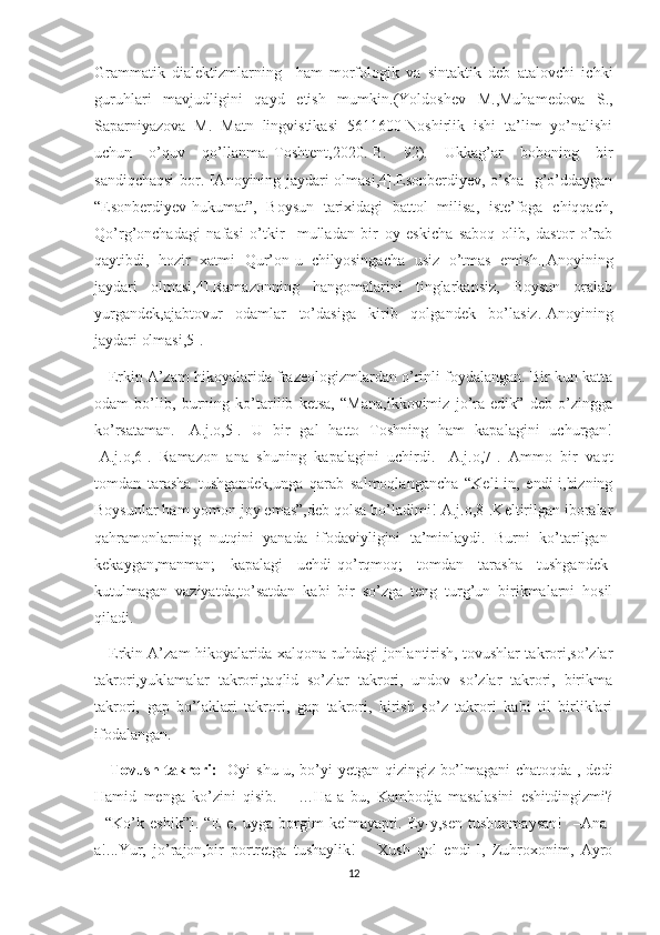 Grammatik   dialektizmlarning     ham   morfologik   va   sintaktik   deb   atalovchi   ichki
guruhlari   mavjudligini   qayd   etish   mumkin.(Yoldoshev   M.,Muhamedova   S.,
Saparniyazova   M.   Matn   lingvistikasi   5611600-Noshirlik   ishi   ta’lim   yo’nalishi
uchun   o’quv   qo’llanma.-Toshtent,2020.-B.   92).   Ukkag’ar   boboning   bir
sandiqchaqsi  bor. [Anoyining jaydari olmasi,4].Esonberdiyev, o’sha   g’o’ddaygan
“Esonberdiyev-hukumat”,   Boysun   tarixidagi   battol   milisa,   iste’foga   chiqqach,
Qo’rg’onchadagi   nafasi   o’tkir     mulladan   bir   oy   eskicha   saboq   olib,   dastor   o’rab
qaytibdi,   hozir   xatmi   Qur’on-u   chilyosingacha   usiz   o’tmas   emish.[Anoyining
jaydari   olmasi,4].Ramazonning   hangomalarini   tinglarkansiz,   Boysun   oralab
yurgandek,ajabtovur   odamlar   to’dasiga   kirib   qolgandek   bo’lasiz.[Anoyining
jaydari olmasi,5].
    Erkin A’zam hikoyalarida frazeologizmlardan o’rinli foydalangan. Bir kun katta
odam   bo’lib,   burning   ko’tarilib   ketsa,   “Mana,ikkovimiz   jo’ra   edik”   deb   o’zingga
ko’rsataman.   [A.j.o,5].   U   bir   gal   hatto   Toshning   ham   kapalagini   uchurgan!
[A.j.o,6].   Ramazon   ana   shuning   kapalagini   uchirdi.   [A.j.o,7].   Ammo   bir   vaqt
tomdan   tarasha   tushgandek,unga   qarab   salmoqlangancha   “Keli-in,   endi-i,bizning
Boysunlar ham yomon joy emas”,deb qolsa bo’ladimi![A.j.o,8].Keltirilgan iboralar
qahramonlarning   nutqini   yanada   ifodaviyligini   ta’minlaydi.   Burni   ko’tarilgan-
kekaygan,manman;   kapalagi   uchdi-qo’rqmoq;   tomdan   tarasha   tushgandek-
kutulmagan   vaziyatda,to’satdan   kabi   bir   so’zga   teng   turg’un   birikmalarni   hosil
qiladi.
     Erkin A’zam hikoyalarida xalqona ruhdagi jonlantirish, tovushlar takrori,so’zlar
takrori,yuklamalar   takrori,taqlid   so’zlar   takrori,   undov   so’zlar   takrori,   birikma
takrori,   gap   bo’laklari   takrori,   gap   takrori,   kirish   so’z   takrori   kabi   til   birliklari
ifodalangan.
     Tovush takrori:   -Oyi shu-u, bo’yi yetgan qizingiz bo’lmagani chatoqda ,-dedi
Hamid   menga   ko’zini   qisib.       …Ha-a   bu,   Kambodja   masalasini   eshitdingizmi?
[   “Ko’k   eshik”].   “E-e,   uyga   borgim   kelmayapti.   Ey-y,sen   tushunmaysan!     –Ana-
a!...Yur,   jo’rajon,bir   portretga   tushaylik!       Xush   qol   endi-I,   Zuhroxonim,   Ayro
12 