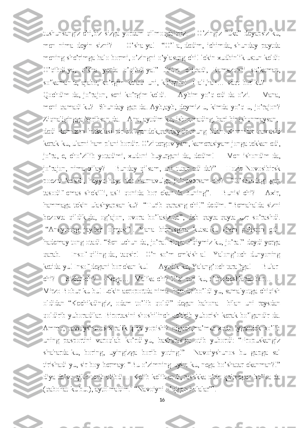 tushunsangiz-chi,biz   sizga   yordam   qilmoqchimiz.     –O’zingiz   ”uka”   deyapsiz-ku,
men   nima   deyin   sizni?       –O’sha-ya!     “O’l-a,-dedim,   ichimda,-shunday   paytda
mening she’rimga balo bormi, o’zingni o’ylasang-chi!-lekin xudbinlik ustun keldi:
O’qibdi-ya,   o’sha   yerda   o’qibdi-ya!”   Jinim   chiqadi,   Ramazonni   so’kaman,
so’kaman-u,   ajabo,   ko’rgim   keladi   uni,   ko’rgim!     Hali,hali…   vaqt   bor-ku?         –
Qochdim-da,   jo’rajon,   seni   ko’rgim   keldi.       –Aybim   yo’q   edi-da   o’zi.       –Mana,
meni   qamadi-ku?     Shunday   gap-da.   Ayb,ayb,   deymiz-u,   kimda   yo’q   u,   jo’rajon?
Ziqnaligingga boribsan-da.  –Ana, aytdim-ku, ishonmading, bari bir ishonmaysan,-
dedi   Ramazon   hafsalasi   pir   bo’lgandek,qandaydir   mung   bilan.   Kimnidir   qamashi
kerak-ku, ularni ham plani bordir. O’zi tergoviyam, kamerasiyam jonga tekkan edi,
jo’ra,   e,   cho’zilib   yotadimi,   xudoni   buyurgani-da,   dedim!       –Men   ishondim-da,
jo’rajon,   nima   qilay?     –Bunday   qilsam,   uni   tutar   edi-da?”     –Hozir   Novosibirsk
poezdi   keladi,   hayyo-huyt   deb   Barnavulga   jo’navorsam-chi?     “O’shandagi   gap
tasodif   emas   shekilli,   asli   qonida   bor   ekan-da   buning”.     –Bunisi-chi?     –Axir,
hammaga   tekin   ulashyapsan-ku?     “Turib   qarasng-chi!”   dedim.   “Bemahalda   sizni
bezovta   qildik-da,   og’ajon,   ovora   bo’lasiz-da”,   deb   qayta-qayta   uzr   so’rashdi.
[“Anoyining   jaydari   olmasi”].   Yana   birpasgina   kutsa-ku   olam   guliston   edi-
hademay tong otadi. “Sen uchun-da, jo’ra! Birga o’qiymiz-ku, jo’ra!” deydi yerga
qarab.     –Insof   qiling-da,   taqsir!     O’n   so’m   emkish-a!     Yalong’och   dunyoning
ketida-yu! Insof degani bor ekan-ku!    –Aytdik-ku, Yalang’och tarafrga!    –Bular-
chi?    –Sizlar-chi?    –Nega…   Malika-chi? O’zi qari-ku, o’ttiz beshlarda bor…   –
Mirzo Bobur-ku bu! Lekin aeroportda nima  hamdir bo’ldi-yu, samalyotga chiqish
oldidan   “Kechikdingiz,   odam   to’lib   qoldi”   degan   bahona     bilan   uni   reysdan
qoldirib yuboradilar. Birortasini shoshilinch uchirib yuborish kerak bo’lgandir-da.
Ammo, navoiyshunos  xiralik qilib yopishib olgach,ma’mur  xotin iygandek bo’lib
uning   pasportini   varoqlab   ko’rdi-yu,   basharasiga   otib   yubordi:   “Propuskangiz
shaharda-ku,   boring,   uyingizga   borib   yoting!”     Navoiyshunos   bu   gapga   sal
tirishadi-yu, sir boy bermay: “Bu o’zimning uyim-ku, nega bo’shatar ekanman?!”
diya da’vo qilib turib olibdi…  Kelib-kelib endi, rashkka o’rin qolmagan bo’lsa-da
(qabohat-ku bu!), aytolmadim.[ “Navoiyni o’qigan bolalar”].
16 