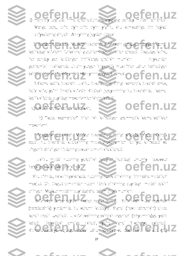 d) mantiqiy   urg’uda   nima   ajratiladi,intonatsiyaning   qanday   modeli   tanlanadi.
Menga   qara,   to’rt   tiyin-to’rt   tiyin   yig’ib,   shu   somsachiga   bir   haykal
qo’ysalaring-chi, a? [ Anoyining jaydari olmasi].
     2.  Semantik bosqich.  Mazkur  bosqichda  so’zlovchi  gapdagi   muayyan  ketma-
ketlikdagi   so’zlarni-funksional   guruhlarni   tartibi     bilan   ajratadi.   Osgudga   ko’ra,
har   qanday   gap   kodlangan   birliklarga   ajralishi   mumkin:         –   Boysundan
gapiramiz!   Toshkentda   uloqin   yurgan   boysunlik   musofirlar   uchun   beriladigan
eshittirishimizni boshlaymiz!  [Anoyining jaydari olmasi]. 
      3.Ketma-ketlik   bosqichi.   Ushbu   bosqichning   birligi   semantik   bosqich   emas,
balki   so’z,   ya’ni   fonetik   so’zdir.   Kodlash   jarayonining   bu   bosqichida     ketma-
ketlik sifatida quyidagi mexanizmlar ishtirok etadi.
   a) tovush ketma-ketligini aniqlash; 
        b)   “katta   segmentlar”   bilan   ish   ko’radigan   grammatik   ketma-ketliklar
mexanizmi.
      4.Integratsion   bosqich.   Mazkur   bosqichning   birligi   sifatida   bo’g’in   ishtirok
etadi.   Bu   bosqichda   kodlashning   motor   mexanizmlari   faoliyat   ko’rsatadi   va
o’rganib chiqilgan ifodaning tovush tomoni shakllanadi.
      Ushbu   model   nutqning   yaratilish   jarayoni   haqidagi   umumiy     tasavvur
beradigan dastlabki urinish edi. 
     Shu o’rinda, psixolingvistikada nutqning idrok qilishning   bir necha modellari
mavjud.   Ch.   Osgud   tomonidan   nutqni   idrok   qilishning   quyidagi     modeli   taklif
qilingan. Mazkur modelni quyidagicha  talqin qilish mumkin:
      So’zlovchida   qandaydir   1-xabar   paydo   bo’ldi.     So’zlovchi   nutq   organlari
(peredatchik)   yordamida   bu   xabarni   kodlaydi.   Signal   (havo   tebranishi)   aloqa
kanali orqali  uzatiladi.  U so’zlovchining eshitish organlari  (priyomnik)ga  yetib
keladi.   Dekodlash   amalga   oshadi,   ya’ni   signal   2-xabarga   aylanadi.
Kommunikatsiya   vujudga   kelishi   uchun   kodlash   va   dekodlash     bir   kod   (til)
27 