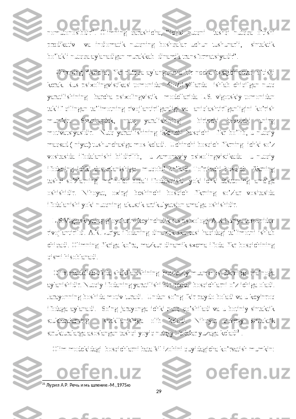 nomutonosibdir”.   Olimning   qarashicha,   “ichki   nutqni     tashqi   nutqqa   o’tishi
predikativ     va   indiomatik   nutqning   boshqalar   uchun   tushunarli,     sintaktik
bo’lakli nutqqa aylanadigan murakkab  dinamik transformatsiyadir”.
      Olimning   fikricha,   fikr   nutqqa   aylanguncha   bir   necha   bosqichlardan   o’tishi
kerak.   Rus   psixolingvistikasi   tomonidan   60-70-yillarda     ishlab   chiqilgan   nutq
yaratilishining     barcha   psixolingvistik     modellarida   L.S.   vigotskiy   tomonidan
taklif   qilingan   ta’limotning   rivojlantirilganligi   va     aniqlashtirilganligini   ko’rish
mumkin.   Shuningdek,   nutq   yaralishining     birinchi   bosqichi   uning
motivatsiyasidir.     Nutq   yaratilishining   ikkinchi   bosqichi     fikr   bo’lib,   u   nutqiy
maqsad ( niyat) tushunchasiga mos keladi.  Uchinchi bosqich fikrning  ichki so’z
vositasida   ifodalanishi   bildirilib,     u   zamonaviy   psixolingvistikada     u   nutqiy
ifodaning   ichki   dasturlanishiga     muqobil   bo’ladi.   To’rtinchi   bosqich     fikrning
tashqi   so’zlarning     ma’nolari   orqali   ifodalanishi     yoki   ichki   dasturning     amalga
oshishidir.   Nihoyat,   oxirgi   beshinchi   bosqich   fikrning   so’zlar   vositasida
ifodalanishi yoki nutqning  akustik-artikulyatsion amalga oshishidir.
   L.S.Vigotskiyning g’oyalarini keyinchalik rus psixologi  A.R.Luriya tomonidan
rivojlantirildi.  A.R.Luriya  ifodaning dinamik  sxemasi  haqidagi   ta’limotni   ishlab
chiqadi. Olimning fikriga ko’ra, mazkur  dinamik sxema  ifoda fikr  bosqichining
qismi hisoblanadi. 
   Olim modelida ifoda shakllanishining  markaziy muammosi fikrning  ma’noga
aylanishidir. Nutqiy ifodaning yaratilishi bir necha  bosqichlarni o’z ichiga oladi.
Jarayonning boshida motiv turadi.  Undan so’ng fkir paydo boladi va u keyinroq
ifodaga   aylanadi.     So’ng   jarayonga   ichki   nutq   qo’shiladi   va   u   botiniy   sintaktik
stukturalarning     shakllanishiga   olib   keladi.   Nihoyat   zohiriy   sintaktik
strukturalarga asoslangan tashqi yoyiq nutqiy ifodalar yuzaga keladi 21
.
   Olim modekidagi  bosqichlarni batafsil izohini quyidagicha ko’rsatish mumkin:
21
 Лурия А.Р. Речь и мышление.-М.,1975ю
29 