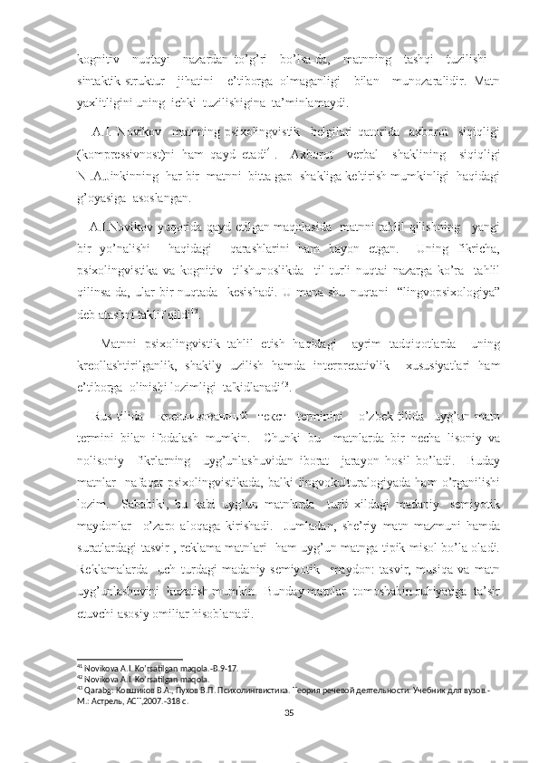 kognitiv     nuqtayi     nazardan   to’g’ri     bo’lsa-da,     matnning     tashqi     tuzilishi   –
sintaktik-struktur     jihatini     e’tiborga   olmaganligi     bilan     munozaralidir.   Matn
yaxlitligini uning  ichki  tuzilishigina  ta’minlamaydi.
      A.I.   Novikov     matnning   psixolingvistik     belgilari   qatorida     axborot     siqiqligi
(kompressivnost)ni   ham   qayd   etadi 41
.     Axborot     verbal     shaklining     siqiqligi
N .A.Jinkinning  har bir  matnni  bitta gap  shakliga keltirish mumkinligi  haqidagi
g’oyasiga  asoslangan.
     A.I.Novikov yuqorida qayd etilgan maqolasida   matnni tahlil qilishning     yangi
bir   yo’nalishi     haqidagi     qarashlarini   ham   bayon   etgan.     Uning   fikricha,
psixolingvistika   va   kognitiv     tilshunoslikda     til   turli   nuqtai   nazarga   ko’ra     tahlil
qilinsa-da,   ular   bir   nuqtada     kesishadi.   U   mana   shu   nuqtani     “lingvopsixologiya”
deb atashni taklif qildi 42
.
      Matnni   psixolingvistik   tahlil   etish   haqidagi     ayrim   tadqiqotlarda     uning
kreollashtirilganlik,   shakily   uzilish   hamda   interpretativlik     xususiyatlari   ham
e’tiborga  olinishi lozimligi  ta'kidlanadi 43
.
      Rus   tilida       креолизованный     текст     terminini       o’zbek   tilida     uyg’un   matn
termini   bilan   ifodalash   mumkin.     Chunki   bu     matnlarda   bir   necha   lisoniy   va
nolisoniy     fikrlarning     uyg’unlashuvidan   iborat     jarayon   hosil   bo’ladi.     Buday
matnlar     nafaqat   psixolingvistikada,   balki   lingvokulturalogiyada   ham   o’rganilishi
lozim.     Sababiki,   bu   kabi   uyg’un   matnlarda     turli   xildagi   madaniy-   semiyotik
maydonlar     o’zaro   aloqaga   kirishadi.     Jumladan,   she’riy   matn   mazmuni   hamda
suratlardagi tasvir , reklama matnlari   ham uyg’un matnga tipik misol bo’la oladi.
Reklamalarda     uch   turdagi   madaniy-semiyotik     maydon:   tasvir,   musiqa   va   matn
uyg’unlashuvini  kuzatish mumkin.  Bunday matnlar  tomoshabin ruhiyatiga  ta’sir
etuvchi asosiy omiliar hisoblanadi. 
41
 Novikova A.I. Ko’rsatilgan maqola.-B.9-17. 
42
 Novikova A.I. Ko’rsatilgan maqola.
43
  Qarabg : Ковшиков В.А., Пухов В.П. Психолингвистика. Теория речевой деятельности: Учебник для вузов.-
М.: Астрель, АСТ,2007.-318 с.
35 