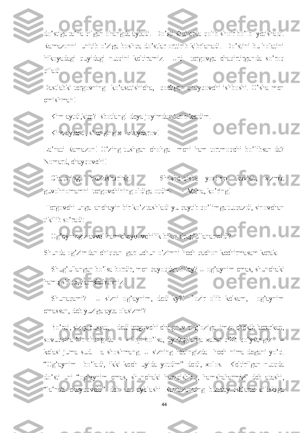 do’stiga ta’na qilgan ohangda aytadi.  Do’sti shaharda qolib shoir bo’lb  yetishadi.
Ramazonni    unitib o’ziga boshqa do’stlar orttirib kibrlanadi.   Do’stini bu holatini
hikoyadagi   quyidagi   nutqini   keltiramiz.     Uni     tergovga   chaqirtirganda   so’roq
qiladi.
Dastlabki   tergovning     ko’asatishicha,     qochgan   chayqovchi-ishboshi.   O’sha   men
emishman!
––Kim aytdi,kim? Isbotlang!-deya joyimdan turib ketdim.
––Kim aytardi, sherigingiz – Haydarov!
La’nati   Ramazon!   O’zing   tushgan   chohga     meni   ham   tortmoqchi   bo’libsan-da?
Nomard, chayqovchi!
––Chaqiring!   Yuzlashtiring!     ––   Shosha-pisha   yonimni   kavlab,   xizmat
guvohnomamni  tergovchining oldiga otdim:   –– Mana, ko’ring!
 Tergovchi unga  anchayin bir ko’z tashladi-yu qaytib qo’limga tutqazdi, sinovchan
tikilib so’radi:
––Og’ayningiz avval ham chayqovchilik bilan shug’ullanarmidi?
Shunda og’zimdan chiqqan  gap uchun o’zimni hech qachon kechirmasam kerak:
––Shug’ullangan bo’lsa bordir, men qayoqdan bilay? U og’aynim emas, shunchaki
hamqishloq, hamshaharmiz.
––Shunaqami?     U   sizni   og’aynim,   dedi-ky?!   Hozir   olib   kelsam,     og’aynim
emassan, deb yuziga ayta olasizmi?
––Bo’pti, sizga ruxsat, – dedi tergovchi chaqiruv qog’oziga  imzo chekib berarkan,
sovuqqina   bir   ohang-da      ––   iloji   bo’lsa,   uyidagilarga   xabar   qilib   qo’ysangiz     ––
kelasi   juma   sud.   Ha   shoshmang.   U   sizning   haqingizda     hech   nima   degani   yo’q.
“Og’aynim     bo’ladi,   ikki   kech   uyida   yotdim”   dedi,   xolos.     Keltirilgan   nutqda
do’sti   uni   “og’aynim   emas,   shunchaki   hamqishloq,   hamshaharmiz”   deb   atashi,
“la’nati   chayqovchi”   deb   uni   ayblashi   Ramazonning   bunday   ishlarni   qilishiga
44 