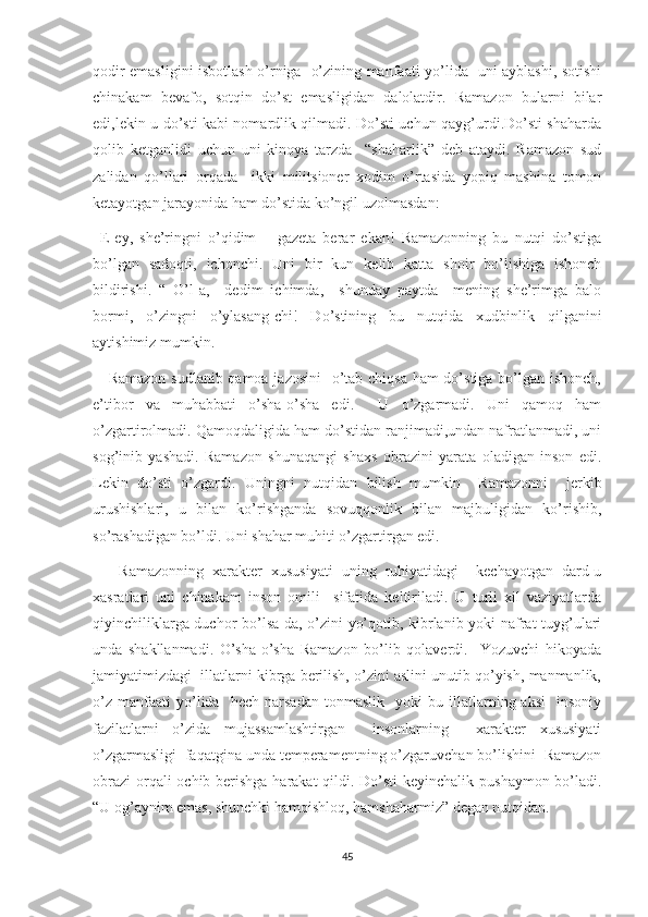 qodir emasligini isbotlash o’rniga   o’zining manfaati yo’lida   uni ayblashi, sotishi
chinakam   bevafo,   sotqin   do’st   emasligidan   dalolatdir.   Ramazon   bularni   bilar
edi,lekin u do’sti kabi nomardlik qilmadi. Do’sti uchun qayg’urdi.Do’sti shaharda
qolib   ketganlidi   uchun   uni   kinoya   tarzda     “shaharlik”   deb   ataydi.   Ramazon   sud
zalidan   qo’llari   orqada     ikki   militsioner   xodim   o’rtasida   yopiq   mashina   tomon
ketayotgan jarayonida ham do’stida ko’ngil uzolmasdan:
–E-ey,   she’ringni   o’qidim   –   gazeta   berar   ekan!   Ramazonning   bu   nutqi   do’stiga
bo’lgan   sadoqti,   ichonchi.   Uni   bir   kun   kelib   katta   shoir   bo’lishiga   ishonch
bildirishi.   “   O’l-a,–   dedim   ichimda,–   shunday   paytda     mening   she’rimga   balo
bormi,   o’zingni   o’ylasang-chi!   Do’stining   bu   nutqida   xudbinlik   qilganini
aytishimiz mumkin.
     Ramazon sudlanib qamoa jazosini    o’tab chiqsa ham  do’stiga bo’lgan ishonch,
e’tibor   va   muhabbati   o’sha-o’sha   edi.     U   o’zgarmadi.   Uni   qamoq   ham
o’zgartirolmadi. Qamoqdaligida ham do’stidan ranjimadi,undan nafratlanmadi, uni
sog’inib   yashadi.   Ramazon   shunaqangi   shaxs   obrazini   yarata   oladigan   inson   edi.
Lekin   do’sti   o’zgardi.   Uningni   nutqidan   bilish   mumkin     Ramazonni     jerkib
urushishlari,   u   bilan   ko’rishganda   sovuqqonlik   bilan   majbuligidan   ko’rishib,
so’rashadigan bo’ldi. Uni shahar muhiti o’zgartirgan edi.
      Ramazonning   xarakter   xususiyati   uning   ruhiyatidagi     kechayotgan   dard-u
xasratlari   uni   chinakam   inson   omili     sifatida   keltiriladi.   U   turli   xil   vaziyatlarda
qiyinchiliklarga duchor bo’lsa-da, o’zini yo’qotib, kibrlanib yoki nafrat tuyg’ulari
unda   shakllanmadi.   O’sha-o’sha   Ramazon   bo’lib   qolaverdi.     Yozuvchi   hikoyada
jamiyatimizdagi  illatlarni kibrga berilish, o’zini aslini unutib qo’yish, manmanlik,
o’z   manfaati   yo’lida    hech   narsadan   tonmaslik     yoki   bu  illatlarning  aksi     insoniy
fazilatlarni   o’zida   mujassamlashtirgan     insonlarning     xarakter   xususiyati
o’zgarmasligi  faqatgina unda temperamentning o’zgaruvchan bo’lishini  Ramazon
obrazi  orqali  ochib berishga harakat  qildi. Do’sti  keyinchalik pushaymon bo’ladi.
“U og’aynim emas, shunchki hamqishloq, hamshaharmiz” degan nutqidan.
45 