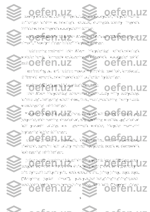    tasviriy vositalar va ularning lingvokulturalogik xususiyatlari, hikoyalar matnida
qo’llanilgan   ko’chim   va   psixologik     struktura,   shuningdek   takroriy     lingvistik
birliklar va psixolingvistik xususiyatlarini dalillash.
   Tadqiqotning obekti  sifatida Erkin A’zamning “Ko’k eshik”, Anoyining jaydari
olmasi”, ” Navoiyni o’qigan bolalar” hikoyalari tanlangan.
      Tadqiqotning   predmetini   Erkin   A’zam     hikoyalaridagi     stilistik-psixologik
vositalar   hamda     konnatativ   strukturaning   psixolingvistik     xususiyatlari   tashkil
etadi.
      Tadqiqotning usullari.   Tadqiqot mavzusini  yoritishda   tavsiflash, kontekstual,
differensial-semantik , psixolingvistik tahlil usullaridan foydalanilgan.
    Tadqiqotning ilmiy yangiligi  quyidagilardan iborat.
      Erkin   A’zam   hikoyalaridagi   qahramonlar   nutqi   hududiy   milliy   qadriyatlarga
ko’proq urg’u berilganligi sababli sheva, ibora, maqol,matallarning  lisoniy nutqda
voqealanganligi  ochib berilgan.
     Yozuvchi hikoyalarida xalqona ohang, dialektizm kabi personajlar nutqiga   xos
jarayonlar, erkin nasrning  sintezlashuvi, rang tasvirining  voqelikka uyg’unlashuvi
kabi   yozuvchi   uslubiga   xos     grammatik   vositalar,   hikoyalar   mazmunini
boyitganligi kabilar dalillangan;
    adibning   jonlantirish,   mubolag’a,   kinoya,metafora,   metanimiya,senekdoxa,
o’xshatish,   tagma’no   kabi   uslubiy   mahorati   hikoyalarda   estetik   va   ekspressivlik
kasb etganligi ochib berilgan;
    Ijodkor nutq muloqatining ifada etilishida hikoyalarida keng qo’llanilgan qaray-
qaray,kir-kir,miriqib-miriqib,   sho’x-sho’x,   vaqti-vaqti   (“Ko’k   eshik”),   to’rt   tiyin-
to’rt   tiyin,turib-turib,yo’q-yo’q,   sarak-sarak,qila-qila,   jo’nay-jo’nay,   qayta-qayta,
(“Anoyining   jaydari   olmasi”),   yura-yura,bari-bari,g’o’ng’ir-g’o’ng’ir,qarab-
qarab,kichik-kichik,iymana-iymana,ho’ng-ho’ng,   kelib-kelib   (“Navoiyni   o’qigan
5 