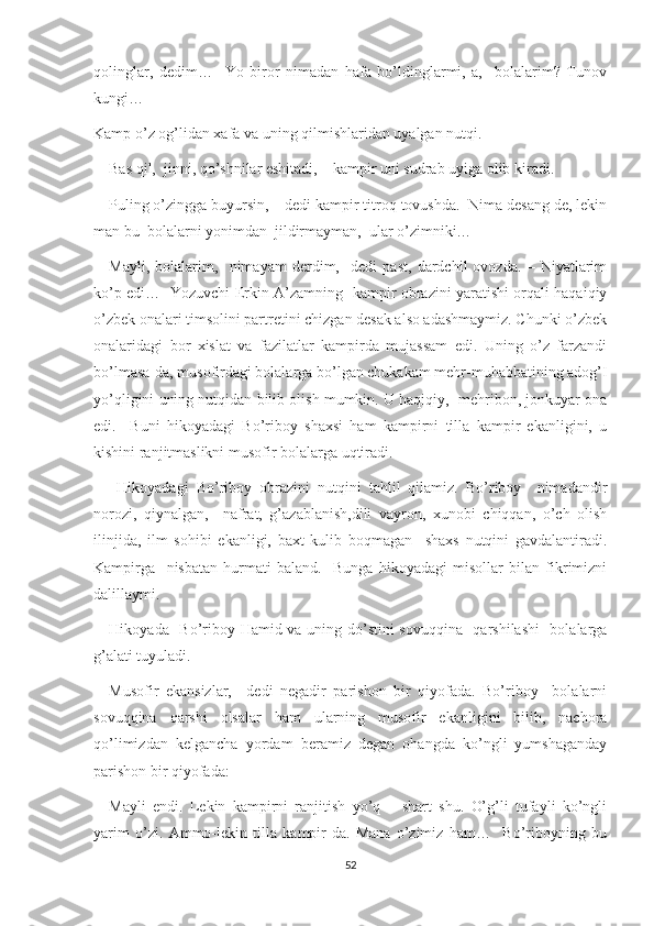 qolinglar,   dedim…     Yo   biror   nimadan   hafa   bo’ldinglarmi,   a,     bolalarim?   Tunov
kungi…
Kamp o’z og’lidan xafa va uning qilmishlaridan uyalgan nutqi.
––Bas qil,  jinni, qo’shnilar eshitadi, – kampir uni sudrab uyiga olib kiradi.
––Puling o’zingga buyursin, – dedi kampir titroq tovushda.  Nima desang de, lekin
man bu  bolalarni yonimdan  jildirmayman,  ular o’zimniki…
––Mayli,   bolalarim,     nimayam   derdim,     dedi   past,   dardchil   ovozda.   –   Niyatlarim
ko’p edi…   Yozuvchi Erkin A’zamning   kampir obrazini yaratishi orqali haqaiqiy
o’zbek onalari timsolini partretini chizgan desak also adashmaymiz. Chunki o’zbek
onalaridagi   bor   xislat   va   fazilatlar   kampirda   mujassam   edi.   Uning   o’z   farzandi
bo’lmasa-da, musofirdagi bolalarga bo’lgan chukakam mehr-muhabbatining adog’I
yo’qligini uning nutqidan bilib olish mumkin. U haqiqiy,  mehribon, jonkuyar ona
edi.     Buni   hikoyadagi   Bo’riboy   shaxsi   ham   kampirni   tilla   kampir   ekanligini,   u
kishini ranjitmaslikni musofir bolalarga uqtiradi.
      Hikoyadagi   Bo’riboy   obrazini   nutqini   tahlil   qilamiz.   Bo’riboy     nimadandir
norozi,   qiynalgan,     nafrat,   g’azablanish,dili   vayron,   xunobi   chiqqan,   o’ch   olish
ilinjida,   ilm   sohibi   ekanligi,   baxt   kulib   boqmagan     shaxs   nutqini   gavdalantiradi.
Kampirga     nisbatan   hurmati   baland.     Bunga   hikoyadagi   misollar   bilan   fikrimizni
dalillaymi.
     Hikoyada   Bo’riboy Hamid va uning do’stini sovuqqina   qarshilashi    bolalarga
g’alati tuyuladi.
––Musofir   ekansizlar,   –dedi   negadir   parishon   bir   qiyofada.   Bo’riboy     bolalarni
sovuqqina   qarshi   olsalar   ham   ularning   musofir   ekanligini   bilib,   nachora
qo’limizdan   kelgancha   yordam   beramiz   degan   ohangda   ko’ngli   yumshaganday
parishon bir qiyofada:
––Mayli   endi.   Lekin   kampirni   ranjitish   yo’q   –   shart   shu.   O’g’li   tufayli   ko’ngli
yarim   o’zi.   Ammo-lekin   tilla   kampir-da.   Mana   o’zimiz   ham…     Bo’riboyning   bu
52 