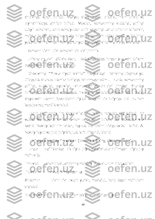 chiqishiga   sabab   bo’ladi.   Vaziyat   shuni   taqozo   qiladiki,   inson   to’siq   va
qiyinchiliklarga   girifdor   bo’ladi.   Masalan,   Ramazonning   soddaligi,   go’lligi
tufayli qamalishi, Janob samalyotdan qolib ketganligi uchun to’polon ko’tarishi,
ma’mur   hodim   bilan   jiqqamusht   bolganligidan   oxir   oqibat   hayoti   vafoti   bilan
yakunlanishi hammasi insoniyat ruhiyatidagi o’zgarishlarning o’ziga xosligidan. 
   Ramazon o’zini -o’zi qamatishi qip-qizil jinnilik.
––Jo’rang   qip-qizil     g’alcha   ekan,   –   dedi   sudga   birga   borgan   yozuvchi   do’stim
qaytishda. –– O’zini  o’zi  qamatdi.
––Chexovning     “Yovuz   niyatli   kishilar”   hikoyasidagi     Denisning   o’zginasi-ya!
O’qigabda shunaqa odamlar borligiga ishonmagan edim…  Bunda Ramazonning
go’lligi,   soddaligi,   taytovligi,   ishonuvchanligi,   qip-qizil   jinniligi.   Shunday
bo’lishiga   qaramasdan   Ramazonda   insoniylik   fazilatlari   mijassam   edi.     Haligi
chayqovchi   odamni   farzandlarini   o’yladi-da   aybni   o’z   bo’yniga   oldi.   Bu   ham
katta jasorat, mardlik sanaladi. 
      Janob   esa   hqqiqiy   ilm   shaydosiligidan     hamma   narsadan   voz   kichadi.   Bir
vaqtlar   Malikaga   do’sti   kabi   u   ham   oshiq   edi.     Do’stini   deb   Malikadan   voz
kechdi.   Navoiy   kabi   ilm   izidan,   hayotda   toq   otishni   o’ziga   avfzal     ko’rdi.   A.
Navoiy hayoti va ijodi bo’yicha juda ko’p o’rgandi, izlandi. 
        Hikoyalardagi ayrim so’zlar  (leksemalar) ning  qisqacha   izohi.
      Ungur   ––   tog’liklardagi     tik   o’yiq     joy.   Uncha   chuqur   bo’lmagan     o’yiq   joy
ma’nosida.
Timovlab ––– shamollash, grippning mahalliy  tilda shu nom bilan atalishi.
Ilituvsiz –––––– sovuq, isimaydigan uy.
Andarmon   ––––   o’zini-o’zi   ovutib   yurish,   mashg’ul,   band   degan   ma’nolarni
anglatadi. 
Bostirmasimon ––––– past,tomi ham tekist  qilib qurilgan uy. 
69 