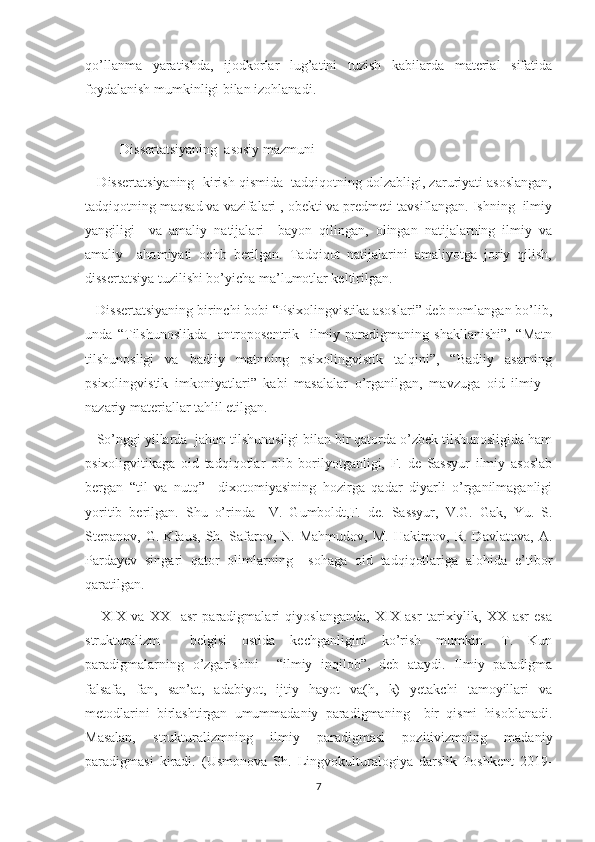 qo’llanma   yaratishda,   ijodkorlar   lug’atini   tuzish   kabilarda   material   sifatida
foydalanish mumkinligi bilan izohlanadi.
   
          Dissertatsiyaning  asosiy mazmuni
    Dissertatsiyaning  kirish qismida  tadqiqotning dolzabligi, zaruriyati asoslangan,
tadqiqotning maqsad va vazifalari , obekti va predmeti tavsiflangan. Ishning  ilmiy
yangiligi     va   amaliy   natijalari     bayon   qilingan,   olingan   natijalarning   ilmiy   va
amaliy     ahamiyati   ochb   berilgan.   Tadqiqot   natijalarini   amaliyotga   joriy   qilish,
dissertatsiya tuzilishi bo’yicha ma’lumotlar keltirilgan.
   Dissertatsiyaning birinchi bobi “Psixolingvistika asoslari” deb nomlangan bo’lib,
unda   “Tilshunoslikda     antroposentrik     ilmiy   paradigmaning   shakllanishi”,   “Matn
tilshunosligi   va   badiiy   matnning   psixolingvistik   talqini”,   “Badiiy   asarning
psixolingvistik   imkoniyatlari”   kabi   masalalar   o’rganilgan,   mavzuga   oid   ilmiy   -
nazariy materiallar tahlil etilgan. 
   So’nggi yillarda  jahon tilshunosligi bilan bir qatorda o’zbek tilshunosligida ham
psixoligvitikaga   oid   tadqiqotlar   olib   borilyotganligi,   F.   de   Sassyur   ilmiy   asoslab
bergan   “til   va   nutq”     dixotomiyasining   hozirga   qadar   diyarli   o’rganilmaganligi
yoritib   berilgan.   Shu   o’rinda     V.   Gumboldt,F.   de.   Sassyur,   V.G.   Gak,   Yu.   S.
Stepanov,   G.   Klaus,   Sh.   Safarov,   N.   Mahmudov,   M.   Hakimov,   R.   Davlatova,   A.
Pardayev   singari   qator   olimlarning     sohaga   oid   tadqiqotlariga   alohida   e’tibor
qaratilgan.
      XIX   va   XX     asr   paradigmalari   qiyoslanganda,   XIX   asr   tarixiylik,   XX   asr   esa
strukturalizm     belgisi   ostida   kechganligini   ko’rish   mumkin.   T.   Kun
paradigmalarning   o’zgarishini     “ilmiy   inqilob”,   deb   ataydi.   Ilmiy   paradigma
falsafa,   fan,   san’at,   adabiyot,   ijtiy   hayot   va(h,   k)   yetakchi   tamoyillari   va
metodlarini   birlashtirgan   umummadaniy   paradigmaning     bir   qismi   hisoblanadi.
Masalan,   strukturalizmning   ilmiy   paradigmasi   pozitivizmning   madaniy
paradigmasi   kiradi.   (Usmonova   Sh.   Lingvokulturalogiya   darslik-Toshkent   2019-
7 