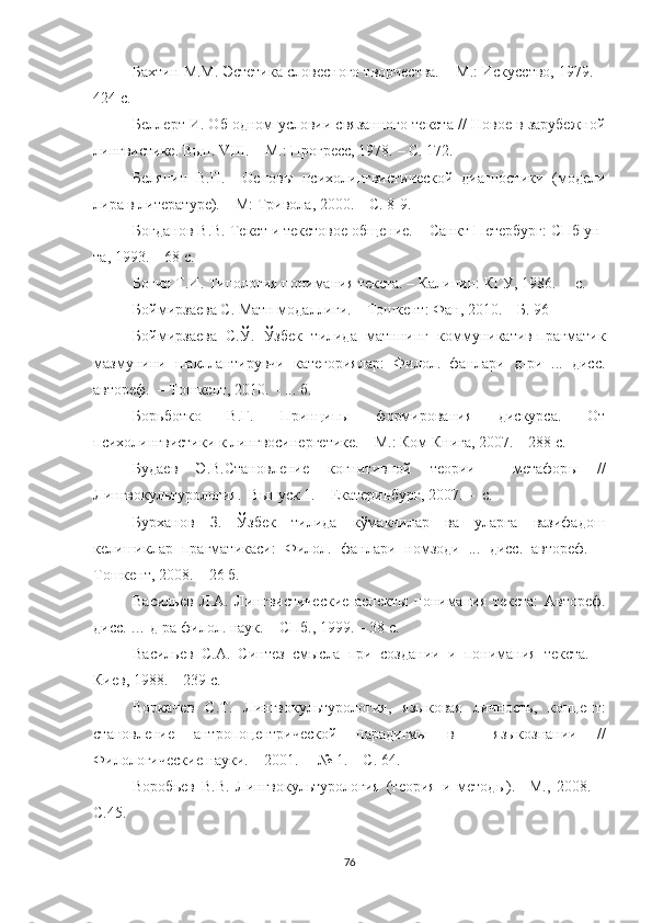 Бахтин М.М. Эстетика словесного творчества. – М.: Искусство, 1979. –
424 с.
Беллерт И. Об одном условии связанного текста // Новое в зарубежной
лингвистике.  Вып.  VIII . – М.: Прогресс, 1978.  –  С. 172.
Белянин   В.П.     Основы   психолингвистической   диагностики   (модели
лира в литературе). – М: Тривола, 2000. – С. 8-9.
Богданов В.В. Текст и текстовое общение. – Санкт-Петербург: СПб ун-
та, 1993. – 68 с.
Богин Т.И. Типология понимания текста. – Калинин: КГУ, 1986. –  с.
Боймирзаева С. Матн модаллиги. – Тошкент: Фан, 2010. – Б. 96
Боймирзаева   С.Ў.   Ўзбек   тилида   матннинг   коммуникатив-прагматик
мазмунини   шакллантирувчи   категориялар:   Филол.   фанлари   д-ри   ...   дисс.
автореф.  – Тошкент, 2010. – ... б. 
Борьботко   В.Г.   Принципы   формирования   дискурса.   От
психолингвистики к лингвосинергетике. – М.: Ком Книга, 2007. – 288 с.
Будаев   Э.В.Становление   когнитивной   теории     метафор ы   //
Лингвокуль т урология.  Выпуск 1. – Екатеринбург, 2007. –  с.
Бурханов   З.   Ўзбек   тилида   кўмакчилар   ва   уларга   вазифадош
келишиклар   прагматикаси:   Филол.   фанлари   номзоди   ...   дисс.   автореф.   –
Тошкент, 2008. – 26 б.
Васильев   Л.А.   Лингвистические   аспекты   понимания   текста:   Автореф.
дисс. … д-ра филол. наук. – СПб., 1999. – 38 с.
Васильев   С.А.   Синтез   смысла   при   создании   и   понимания   текста.   –
Киев, 1988. – 239 с.
Воркачев   С. Т .   Лингвокультурология,   языковая   личность,   концепт:
становление   антропоцентрической   парадигмы   в     языкознании   / /
Филологические науки . –  2001.   –  № 1.  – С . 64 .
Воробьев   В.В.   Лингвокультурология   (теория   и   метод ы ).   –М.,   2008.   –
С.45.
76 