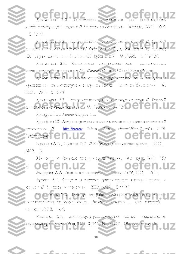 Демьянков   В.З.   Когнитивная   лингвистика   как   разновидность
интерпретирующего подхода // Вопросы языкознания. – Москва, 1994. – № 4.
– С. 17-33.
Демьянков   В.З.   Процудирование,   или   порождение   речи   //   Краткий
словарь   когнитив ных   терминов   /   Кубрякова   Е.С.,   Демьянков   В.З.,   Панкрац
Ю.Г., Лузина Л.Г. Под общ. Ред. Е.С.Кубряковой.   – М., 1996.  – С. 129-134.
Демьянков   З.В.   Когнитивная   лингвистика   как     разновидность
интерпретирующего подхода /  htt :// www   infoltx   ru  /  Coqni   htme  =  btnreb
Демьянковв В.З. Понятие и концепт в  художественном  литературе и в
художественном литературе и в научном языке. – Вопросы филологии. – М.
2001.  –  №1.  –   С . 35-47.
Демяньков   В.З.   Продуцирование ,   или   порождение   речи   //   Краткий
словарь когнитивн ых терминов .   – М., 1996.  – С. 129-134.
Дискурс.   http : /  www   krugsovet   ru
Дорофеев Ю. Антропоцентризм в лингвистике и предмет когнитивной
грамматики   //     http    ://    www    .   Nbuv .   Gov .   ua / portal / Soc - Gum / ls   2008-
17/ dorofeev / pdf .
Ермаков А.Е.,   Плешко В.В. // И нформационные технологии. – 200 0 .   –
№12.   – С.
Жинкин Н.И. Речь как проводник информации. – М.: Наука, 1982. – 157
с.
Залевская А.А. Текст и его понимание. – Тверь: ТвГУ, 2001. – 171 с.
Зусман   В.Г.   Концепт   в   системе   гуманитарного   знания:   Понятие   и
концепт //   Вопросы тингвистики.  – 2003. –  №2.   –  С .44-71.
Ибрагимова   Р.С.   Француз   ва   ўзбек   тилларида   АЁЛ   концептининг
лингвокогнитив   тадқиқи:   Филол.   фанлари   номзоди   ...   дис.   автореф.   –
Тошкент, 2012. – Б. 4.
Иванова   С.В.   Лингвокультурологический   аспект   исследования
языковых единиц: ДД. Уфа, 2003. С. 241; Будаев Э.В. К ў рсатилган ма нба .
78 