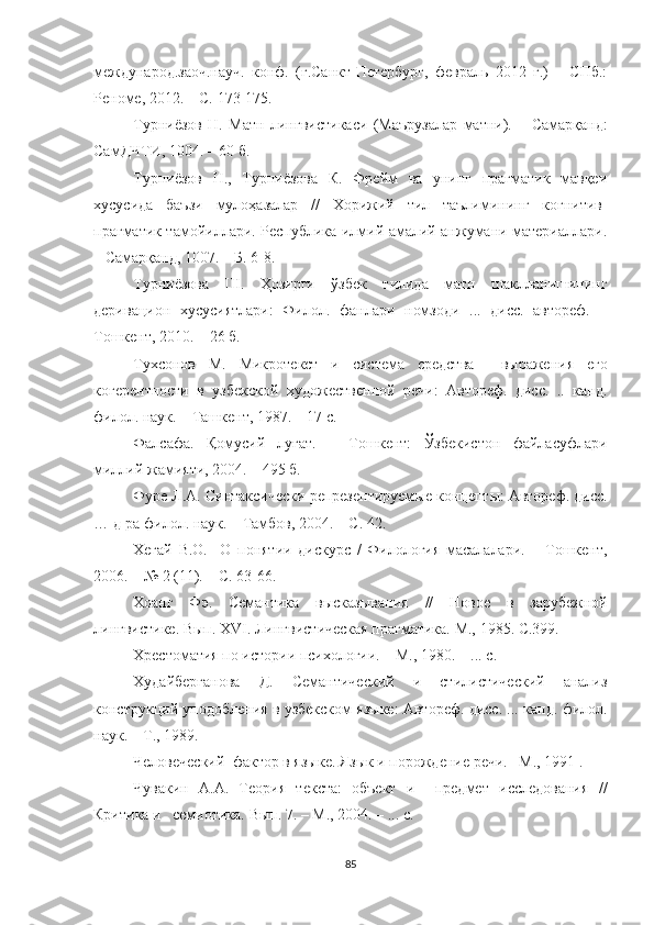 международ.заоч.науч.   конф.   (г.Санкт-Петербург,   февраль   2012   г.)   –   СПб.:
Реноме, 2012. – С. 173-175.
Турниёзов   Н.   Матн   линг вистикаси   (Маърузалар   матни).   –   Самарқанд:
СамДЧТИ, 1004. – 60 б. 
Турниёзов   Н.,   Турниёзова   К.   Фрейм   ва   унинг   прагматик   мавқеи
хусусида   баъзи   мулоҳазалар   //   Хорижий   тил   таълимининг   когнитив-
прагматик тамойиллари. Республика илмий-амалий анжумани материаллари.
– Самарқанд, 1007. – Б. 6-8.
Турниёзова   Ш.   Ҳозирги   ўзбек   тилида   матн   шаклланишининг
деривацион   хусусиятлари:   Филол.   фанлари   номзоди   ...   дисс.   автореф.   –
Тошкент, 2010. – 26 б.
Тухсонов   М.   Микротекст   и   система   средства     выражения   его
когерентности   в   узбекской   художественной   речи:   Автореф.   дисс.   ..   канд.
филол. наук. – Ташкент, 1987. – 17 с.
Фалсафа.   Қомусий   луғат.   –   Тошкент:   Ўзбекистон   файласуфлари
миллий жамияти, 2004. – 495 б.
Фуре Л.А. Синтаксически репрезентируем ые концепты: Автореф. дисс.
… д-ра филол. наук. – Тамбов, 2004. – С. 42.
Хегай   В.О.     О   понятии   дискурс   /   Филология   масалалари.   –   Тошкент,
2006. – № 2 (11). – С. 63-66.
Хоанг   Фэ.   Семантика   высказывания   / /   Новое   в   зарубежной
лингвистике. Вып.   XVI . Лингвистическая прагматика. М., 1985. С.399.
Хрестоматия по истории психологии. – М., 1980. – ... с.  
Худайберганова   Д.   Семантический   и   стилистический   анализ
конструкций уподобления в узбекском языке: Автореф. дисс. ... канд. филол.
наук. – Т., 1989.
Человеческий  фактор в яз ы ке . Язык и порождени е  речи.  – М., 1991  .
Чувакин   А.А.   Теория   текста:   объект   и     предмет   исследования   //
Критика и   семиотика.  Вып. 7.  – М.,  2004 .   – ... с.
85 