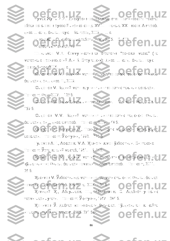Чумак-Жунь   И.И.   Дискурсивное   пространство   поэтического   текста:
образное слово в русской лирике конца   XVIII   – начала   XXI   веков: Автореф.
дисс. ... канд. филол. наук. – Белгород, 2009. –  ... с.
Шведова Н.Ю.  Избранные работы. – М., 2005. – С. 603.
Шербат ых . Психология
Шпильман   М.В.   Коммуникативная   стратегия   “речевая   маска”   (на
материале   произведени й   А.и   Б.   Стругацких):   Дисс.   ...   канд.   филол.   наук.   –
Новосибирск, 2006. – ... с.
Юлдашев   М.М.   Бадиий   матннинг   лингвопоэтик   тадқиқи:   Филол.
фанлари д-ри... дисс. Т., 2009. 
Юлдошев М. Бадиий матн ва унинг лингвопоэтик т аҳ лили асослари. –
Тошкент: Фан, 2007. – 123 б.
Юлдошев   М.   Бадиий   матн   лингвопоэтикаси.   –   Тошкент:   Фан,   2008.   –
159 б.
Юлдошев   М.М.   Бадиий   матннинг   лингвопоэтик   тад қ и қ и :   Филол.
фанлари д-ри ... дисс. автореф. – Тошкент, 2009. – 48 б.
Қўнғуров   Р.,   Бегматов   Э.,   Тожиев   Ё.   Нутқ   маданияти   ва   услубият
асослари. – Тошкент: Ўқитувчи, 1992. – 111 б. 
Ғуломов А.Ғ., Асқарова М.А. Ҳозирги замон ўзбек тили. Синтаксис. –
Тошкент: Ўрта ва олий мактаб, 1961. – Б. 142.
ҲаAаров   Ш.М.   Бадиий   матнда   парцеллятив   конструкцияларнинг
қўлланилиши: Филол. фанлари номзоди ... дисс. автореф. – Тошкент, 2011. –
26 б. 
Ҳакимов М. Ўзбек тилида матннинг прагматик талқини: Филол. фанлар
номзоди ... дисс. автореф.  Фарғона. 2004. – 23 б.
Ҳомидий   Ҳ.,   Абдуллаева   Ш.,   Иброҳимова   С.   Адабиётшунослик
терминлари луғати. – Тошкент: Ўқитувчи, 1967 – 284 б.
Ҳошимов   Ў.   Дафтар   ҳошиясидаги   битиклар.   Тўлдирилган   ва   қайта
ишланган нашри.  Т ошкент , 2005.   271-б ет .
86 