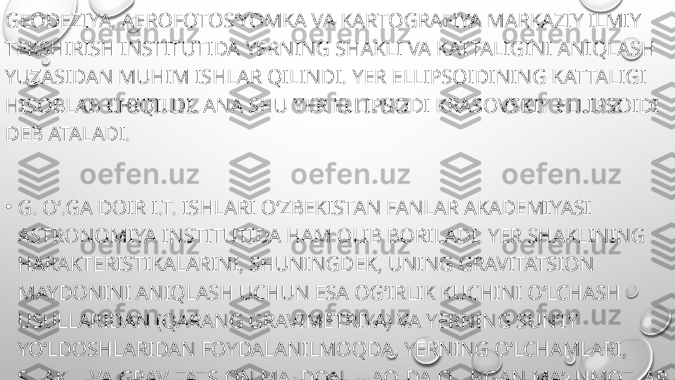 GEODEZIYA, AEROFOTOSʼYOMKA VA KARTOGRAFIYA MARKAZIY ILMIY 
TEKSHIRISH INSTITUTIDA YERNING SHAKLI VA KATTALIGINI ANIQLASH 
YUZASIDAN MUHIM ISHLAR QILINDI. YER ELLIPSOIDINING KATTALIGI 
HISOBLAB CHIQILDI. ANA SHU YER ELLIPSODI KRASOVSKIY ELLIPSOIDI 
DEB ATALADI.
•
G. Oʻ.GA DOIR I.T. ISHLARI OʻZBEKISTAN FANLAR AKADEMIYASI 
ASTRONOMIYA INSTITUTIDA HAM OLIB BORILADI. YER SHAKLINING 
HARAKTERISTIKALARINI, SHUNINGDEK, UNING GRAVITATSION 
MAYDONINI ANIQLASH UCHUN ESA OGʻIRLIK KUCHINI OʻLCHASH 
USULLARIDAN (QARANG GRAVIMETRIYA) VA YERNING SUNʼIY 
YOʻLDOSHLARIDAN FOYDALANILMOQDA, YERNING OʻLCHAMLARI, 
SHAKLI VA GRAVITATSION MAYDONI HAQIDA OLINGAN MAʼLUMOTLAR 
ASTRONOMIYA, GEODEZIYA, HARITAGRAFIYA VA B. FAN SOHALARINI 
RIVOJLANTIRISHDA, YERNING SUNʼIY YOʻLDOSHLARI MAVJUD.  