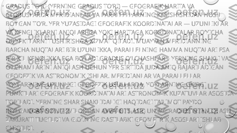 •
GRADUS TOʻRI (YERNING GRADUS TOʻRI) — GEOGRAFIK HARITA VA 
GLOBUSLARDA MERIDIANLAR VA PARALLELLARNING KESISHISHIDAN HOSIL 
BOʻLGAN TOʻR. YER YUZASIDAGI GEOGRAFIK KOORDINATALAR — UZUNLIKLAR 
VA KENGLIKLARNI ANIQLASHGA YOKI HARITAGA KOORDINATALAR BOʻYICHA 
OBʼYEKTLARNI TUSHIRISHGA XIZMAT QILADI. MUAYYAN MERIDIANNING 
BARCHA NUQTALARI BIR UZUNLIKKA, PARALLELNING HAMMA NUQTALARI ESA 
BIR XIL KENGLIKKA EGA BOʻLADI.GRADUS OʻLCHASHLAR – YERNING SHAKLI VA 
OʻLCHAMLARINI ANIQLASH UCHUN YER SIRTIDA JUDA ANIQ BAJARILADIGAN 
GEODEZIK VA ASTRONOMIK ISHLAR. MERIDIANLAR VA PARALLELLAR 
YOYLARINING UZUNLIGI GEODEZIK USULLARDA, YOYLARNING OXIRGI 
PUNKTLARI GEOGRAFIK KOORDINATALARI ASTRONOMIK KUZATUVLAR ASOSIDA 
TOPILADI. YERNING SHAR SHAKLIDALIGI HAQIDAGI TAʼLIMOT PAYDO 
BOʻLGANDAN SOʻNG (MILODDAN AVVALGI 5-ASR) UNING RADIUSINI ANIQLASH 
ZARURATI TUGʻILDI VA G.Oʻ.NING DASTLABKI GEOMETRIK ASOSLARI ISHLAB 
CHIQILDI. 