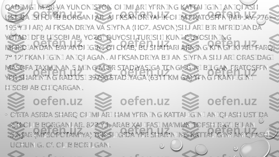 QADIMGI MISR VA YUNONISTON OLIMLARI YERNING KATTALIGINI ANIQLASH 
USTIDA ISH OLIB BORGANLAR. ALEKSANDRIYALIK OLIM ERATOSFEN (MIL.AV. 276—
195 YILLAR) ALEKSANDRIYA VA SIYENA (HOZ. ASVON)SH.LARI BIR MERIDIANDA 
YOTADI DEB HISOBLAB, YOZGI QUYOSH TURISHI KUNI QUYOSHNING 
MERIDIANDAN BALANDLIGINI OʻLCHAB, BU SHAHARLARNING KENGLIKLARI FARQI 
7° 12’ EKANLIGINI ANIQLAGAN. ALEKSANDRIYA BILAN SIYENA SH.LARI ORASIDAGI 
MASOFA TAXMINAN 5 MING MISR STADIYASIGA TENGLIGINI BILGAN ERATOSFEN 
YER SHARINING RADIUSI 39790 STADIYAGA (6311 KM GA) TENG EKANLIGINI 
HISOBLAB CHIQARGAN.
•
OʻRTA ASRDA SHARQ OLIMLARI HAM YERNING KATTALIGINI ANIQLASH USTIDA 
ISH OLIB BORGANLAR. 827 YIL ARAB XALIFASI MAʼMUN TOPSHIRIGʻI BILAN 
SINJAR (MESOPOTAMIYA) TEKISLIGIDA YER SHARINING KATTALIGINI ANIQLASH 
UCHUN G. Oʻ. OLIB BORILGAN. 