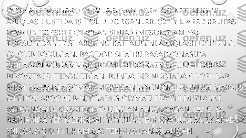 •
OʻRTA ASRDA SHARQ OLIMLARI HAM YERNING KATTALIGINI 
ANIQLASH USTIDA ISH OLIB BORGANLAR. 827 YIL ARAB XALIFASI 
MAʼMUN TOPSHIRIGʻI BILAN SINJAR (MESOPOTAMIYA) 
TEKISLIGIDA YER SHARINING KATTALIGINI ANIQLASH UCHUN G. 
Oʻ. OLIB BORILGAN. BAGʻDOD SHAHRI RASADXONASIDA 
ISHLAGAN MUHAMMAD IBN MUSO XORAZMIY BU ISHLARDA 
BEVOSITA ISHTIROK ETGAN. BUNDA BIR NUQTADAN BOSHLAB 
SHIM. VA JAN.GA TOMON MERIDIAN YOYINING UZUNLIGI MAXSUS 
OʻLCHOV ARQONI B-N, GRADUS QIYMATI ESA YULDUZLARNI 
ASTRONOMIK KUZATISH YOʻLI BILAN ANIQLANGAN. BU G. Oʻ. 
NATIJASIDA YER MERIDIANI YOYINING BIR GRADUSI 56,23 ARAB 
MILIGA (YOKI 111,8 KM GA) TENGLIGI ANIQLANGAN . 