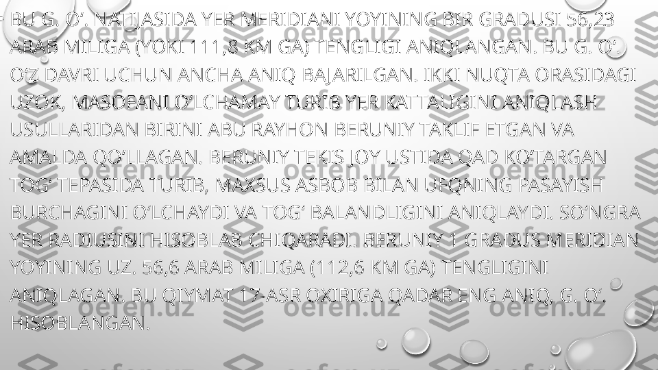 
•
BU G. Oʻ. NATIJASIDA YER MERIDIANI YOYINING BIR GRADUSI 56,23 
ARAB MILIGA (YOKI 111,8 KM GA) TENGLIGI ANIQLANGAN. BU G. Oʻ. 
OʻZ DAVRI UCHUN ANCHA ANIQ BAJARILGAN. IKKI NUQTA ORASIDAGI 
UZOK, MASOFANI OʻLCHAMAY TURIB YER KATTALIGINI ANIQLASH 
USULLARIDAN BIRINI ABU RAYHON BERUNIY TAKLIF ETGAN VA 
AMALDA QOʻLLAGAN. BERUNIY TEKIS JOY USTIDA QAD KOʻTARGAN 
TOGʻ TEPASIDA TURIB, MAXSUS ASBOB BILAN UFQNING PASAYISH 
BURCHAGINI OʻLCHAYDI VA TOGʻ BALANDLIGINI ANIQLAYDI. SOʻNGRA 
YER RADIUSINI HISOBLAB CHIQARADI. BERUNIY 1 GRADUS MERIDIAN 
YOYINING UZ. 56,6 ARAB MILIGA (112,6 KM GA) TENGLIGINI 
ANIQLAGAN. BU QIYMAT 17-ASR OXIRIGA QADAR ENG ANIQ, G. Oʻ. 
HISOBLANGAN. 