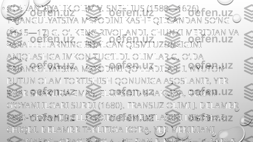 •
GOLLANDIYALIK OLIM V. SNELLIUS (1580—1626) 
TRIANGULYATSIYA METODINI KASHF QILGANDAN SOʻNG 
(1615—17) G. Oʻ. KENG RIVOJLANDI, CHUNKI MERIDIAN VA 
PARALLELLARNING ISTALGAN QISMI UZUNLIGINI 
ANIQLASHGA IMKON TUGʻILDI. OLIMLAR G. Oʻ.DA 
TRIANGULYATSIYA METODINI QOʻLLADILAR. I. NYUTON 
BUTUN OLAM TORTISHISH QONUNIGA ASOSLANIB, YER 
SHAR SHAKLIDA EMAS, ELLIPSOID SHAKLIDA, DEGAN 
GʻOYANI ILGARI SURDI (1680). FRANSUZ OLIMI J. DELAMBR 
1800-YILDA YER ELLIPSOIDI ELEMENTLARINI HISOBLAB 
CHIQDI. DELAMBR TAKLIFIGA KOʻRA, YER MERIDIANI 
AYLANASI CHORAGINING 4-YU7 DAN BIR ULUSHI 1 M DEB 
QABUL QILINDI. 