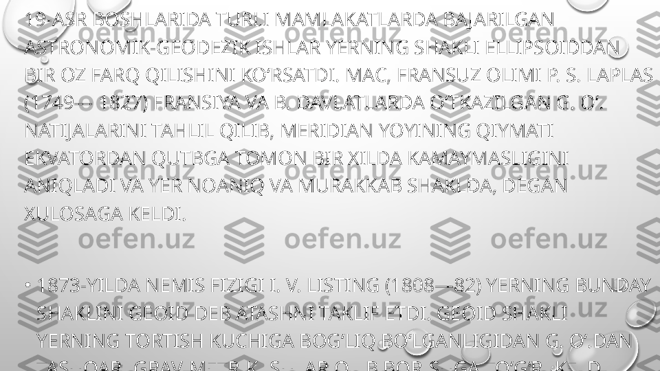 19-ASR BOSHLARIDA TURLI MAMLAKATLARDA BAJARILGAN 
ASTRONOMIK-GEODEZIK ISHLAR YERNING SHAKLI ELLIPSOIDDAN 
BIR OZ FARQ QILISHINI KOʻRSATDI. MAC, FRANSUZ OLIMI P. S. LAPLAS 
(1749— 1827) FRANSIYA VA B. DAVLATLARDA OʻTKAZILGAN G. Oʻ. 
NATIJALARINI TAHLIL QILIB, MERIDIAN YOYINING QIYMATI 
EKVATORDAN QUTBGA TOMON BIR XILDA KAMAYMASLIGINI 
ANIQLADI VA YER NOANIQ VA MURAKKAB SHAKLDA, DEGAN 
XULOSAGA KELDI.
•
1873-YILDA NEMIS FIZIGI I. V. LISTING (1808—82) YERNING BUNDAY 
SHAKLINI GEOID DEB ATASHNI TAKLIF ETDI. GEOID SHAKLI 
YERNING TORTISH KUCHIGA BOGʻLIQ BOʻLGANLIGIDAN G. Oʻ.DAN 
TASHQARI GRAVIMETRIK ISHLAR OLIB BORISHGA TOʻGʻRI KELDI. 