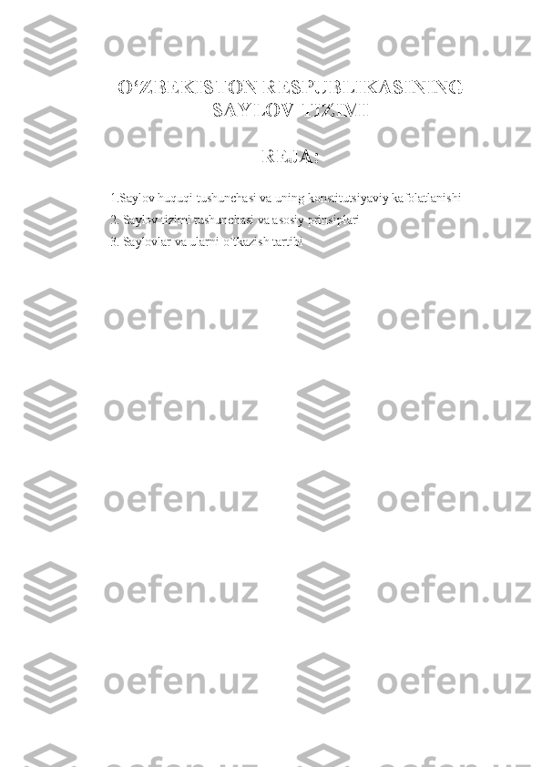 O‘ZBEKISTON RESPUBLIKASINING
SAYLOV TIZIMI
REJA:
1.Saylov huquqi tushunchasi va uning konstitutsiyaviy kafolatlanishi
2. Saylov tizimi tushunchasi va asosiy prinsiplari
3. Saylovlar va ularni o`tkazish tartibi
1 