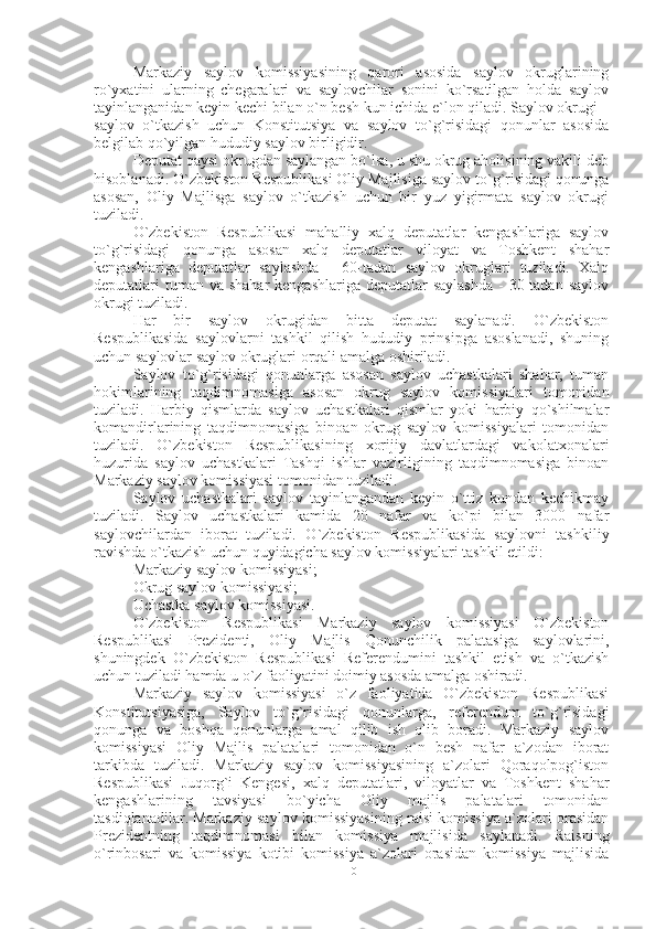 Markaziy   saylov   komissiyasining   qarori   asosida   saylov   okruglarining
ro`yxatini   ularning   chegaralari   va   saylovchilar   sonini   ko`rsatilgan   holda   saylov
tayinlanganidan keyin kechi bilan o`n besh kun ichida e`lon qiladi. Saylov okrugi –
saylov   o`tkazish   uchun   Konstitutsiya   va   saylov   to`g`risidagi   qonunlar   asosida
belgilab qo`yilgan hududiy saylov birligidir.
Deputat qaysi okrugdan saylangan bo`lsa, u shu okrug aholisining vakili deb
hisoblanadi. O`zbekiston Respublikasi Oliy Majlisiga saylov to`g`risidagi qonunga
asosan,   Oliy   Majlisga   saylov   o`tkazish   uchun   bir   yuz   yigirmata   saylov   okrugi
tuziladi.
O`zbekiston   Respublikasi   mahalliy   xalq   deputatlar   kengashlariga   saylov
to`g`risidagi   qonunga   asosan   xalq   deputatlar   viloyat   va   Toshkent   shahar
kengashlariga   deputatlar   saylashda   -   60-tadan   saylov   okruglari   tuziladi.   Xalq
deputatlari  tuman  va shahar  kengashlariga  deputatlar  saylashda  -  30 tadan saylov
okrugi tuziladi.
Har   bir   saylov   okrugidan   bitta   deputat   saylanadi.   O`zbekiston
Respublikasida   saylovlarni   tashkil   qilish   hududiy   prinsipga   asoslanadi,   shuning
uchun saylovlar saylov okruglari orqali amalga oshiriladi.
Saylov   to`g`risidagi   qonunlarga   asosan   saylov   uchastkalari   shahar,   tuman
hokimlarining   taqdimnomasiga   asosan   okrug   saylov   komissiyalari   tomonidan
tuziladi.   Harbiy   qismlarda   saylov   uchastkalari   qismlar   yoki   harbiy   qo`shilmalar
komandirlarining   taqdimnomasiga   binoan   okrug   saylov   komissiyalari   tomonidan
tuziladi.   O`zbekiston   Respublikasining   xorijiy   davlatlardagi   vakolatxonalari
huzurida   saylov   uchastkalari   Tashqi   ishlar   vazirligining   taqdimnomasiga   binoan
Markaziy saylov komissiyasi tomonidan tuziladi. 
Saylov   uchastkalari   saylov   tayinlangandan   keyin   o`ttiz   kundan   kechikmay
tuziladi.   Saylov   uchastkalari   kamida   20   nafar   va   ko`pi   bilan   3000   nafar
saylovchilardan   iborat   tuziladi.   O`zbekiston   Respublikasida   saylovni   tashkiliy
ravishda o`tkazish uchun quyidagicha saylov komissiyalari tashkil etildi:
Markaziy saylov komissiyasi;
Okrug saylov komissiyasi;
Uchastka saylov komissiyasi.
O`zbekiston   Respublikasi   Markaziy   saylov   komissiyasi   O`zbekiston
Respublikasi   Prezidenti,   Oliy   Majlis   Qonunchilik   palatasiga   saylovlarini,
shuningdek   O`zbekiston   Respublikasi   Referendumini   tashkil   etish   va   o`tkazish
uchun tuziladi hamda u o`z faoliyatini doimiy asosda amalga oshiradi.
Markaziy   saylov   komissiyasi   o`z   faoliyatida   O`zbekiston   Respublikasi
Konstitutsiyasiga,   Saylov   to`g`risidagi   qonunlarga,   referendum   to`g`risidagi
qonunga   va   boshqa   qonunlarga   amal   qilib   ish   olib   boradi.   Markaziy   saylov
komissiyasi   Oliy   Majlis   palatalari   tomonidan   o`n   besh   nafar   a`zodan   iborat
tarkibda   tuziladi.   Markaziy   saylov   komissiyasining   a`zolari   Qoraqolpog`iston
Respublikasi   Juqorg`i   Kengesi,   xalq   deputatlari,   viloyatlar   va   Toshkent   shahar
kengashlarining   tavsiyasi   bo`yicha   Oliy   majlis   palatalari   tomonidan
tasdiqlanadilar. Markaziy saylov komissiyasining raisi komissiya a`zolari orasidan
Prezidentning   taqdimnomasi   bilan   komissiya   majlisida   saylanadi.   Raisning
o`rinbosari   va   komissiya   kotibi   komissiya   a`zolari   orasidan   komissiya   majlisida
10 