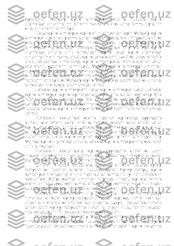 saylanadilar.   Markaziy   saylov   komissiyasi   respublika   hududida   saylov
to`g`risidagi   qonunning   ijro   etilishini   nazorat   qiladi   va   uning   hamma   joyida   bir
xilda qo`llanishini ta`minlaydi. 
Okrug   saylov   komissiyasi   saylov   e`lon   qilingandan   keyin   Markaziy   saylov
komissiyasi   tomonidan  yigirma  kundan  kechikmay  rais,  rais  o`rinbosari,  kotib  va
yana   kamida   6   nafar   a`zodan   iborat   tarkibda   tuziladi.   Okrug   saylov
komissiyalarining   vakolatlari   O`zbekiston   Respublikasi   Oliy   Majlisiga   saylov
to`g`risidagi   qonunda   to`liq   ko`rsatilgan.   Saylov   okrugi   saylov   to`g`risidagi
qonunning ijrosini  nazorat  qiladi, saylov uchastkalarini  tuzadi  va ularga rahbarlik
qiladi,   deputatlikka   nomzodlarga   saylov   kompaniyasida   ishtirok   etishlari   uchun
teng   sharoit   yaratilishini   ta`minlaydi,   Markaziy   saylov   komissiyasi   tomonidan
ro`yxatga olingan deputatlikka nomzodlar to`g`risidagi ma`lumotlarni e`lon qiladi
va   bu   nomzodlarga   tegishli   guvohnomalar   beradi,   saylov   okrugi   bo`yicha   saylov
natijalarini   aniqlaydi  va  Markaziy  saylov  komissiyasiga  taqdim   etadi  va  qonunda
ko`rsatilgan boshqa vakolatlarni amalga oshiradi. 
Uchastka   saylov   komissiyasini   okrug   saylov   komissiyasi   tuzadi.   Uchastka
saylov   komissiyasi   saylov   tayinlangandan   keyin   ellik   kundan   kechikmay   5-19
nafar   a`zodan,   shu   jumladan   rais,   rais   o`rinbosari   va   kotibdan   iborat   tarkibda
tuziladi.   O`zbekiston   Respublikasining   xorijiy   davlatlardagi   vakolatxonalari
hududida   uchastka   saylov   komissiyasi   raisning   vazifalarini   idora   rahbari   amalga
oshiradi. 
O`zbekiston   Respublikasi   vakillik   organlari   saylovlariga   tayyorgarlik
ko`rish,   ovoz   berishni   tashkil   qilish   va   berilgan   ovozlarni   sanab   chiqish   uchun
saylov   uchastkalariga   bo`linadi.   Uchastka   saylov   komissiyasi   aholini   saylov   kuni
va   ovoz   berish   joyi   to`g`risida   xabardor   qiladi.   Ovoz   berish   binolari   va   saylov
qutilari   hamda   boshqa   saylov   ashyolari   tayyorlab   qo`yilishini   ta`minlaydi.   Oliy
Majlisga saylov to`g`risidagi qonunda uchastka saylov komissiyasining vakolatlari
to`liq ko`rsatilgan. 
O`zbekiston   Respublikasida   saylovga   tayyorgarlik   ko`rish   va   ularni
o`tkazish bilan bog`liq bo`lgan tadbirlar orasida deputatlikka nomzodlar ko`rsatish
eng muhim va ma`suliyatli tadbirlar hisoblanadi.
Qonunchilik   palatasi   deputatligiga   nomzodlar   ko`rsatish   huquqiga   siyosiy
partiyalar   va   fuqarolar   ko`satish   huquqiga   egalar.   Siyosiy   partiya,   saylov
kampaniyasi boshlaganligi e`lon qilingan kundan kamida olti oy oldin O`zbekiston
Respublikasi   Adliya   vazirligi   tomonidan   ro`yhatga   olingan,   saylovda   ishtirok
etishini  qo`llab-quvvatlovchi  kamida  ellik ming saylovchining  imzosini  to`plagan
taqdirdagina deputatlikka nomzodlar ko`rsatishi mumkin. 
O`zbekiston   Respublikasi   Oliy   Majlisining   qonunchilik   palatasiga
nomzodlar   ko`rsatish   siyosiy   partiyalar   tomonidan   saylovga   oltmish   besh   kun
qolganida   boshlanadi   va   qirq   besh   kun   qolganida   tugaydi.   Deputatlikka   nomzod
tanlash   tartibi   siyosiy   partiyalarning   o`zlari   hal   qilgani   holda,   har   bir   okrugdan
bitta deputat, ya`ni 120 deputat ko`rstatishga vakolatlidir.
O`zbekiston   Respublikasi   Oliy   Majlisi   qonunchilik   palatasi   deputatligiga
nomzodlar ko`rsatish uchun saylash huquqiga ega ega bo`lgan har bir fuqaro yoki
fuqarolar guruhi deputatlikka nomzod ko`rsatish uchun tegishli saylov okrugining
11 