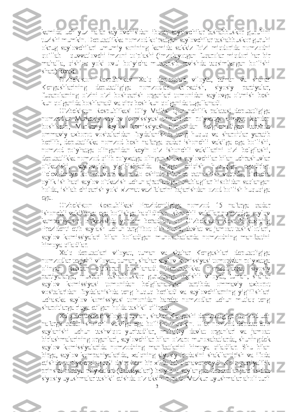 kamida   uch   yuz   nafar   saylovchisidan   iborat   saylovchilar   tashabbuskor   guruhini
tuzishi mumkin. Deputatlikka nomzod ko`rsatgan saylovchilar tashabbuskor guruhi
okrug   saylovchilari   umumiy   sonining   kamida   sakkiz   foizi   miqdorida   nomzodni
qo`llab   –   quvvatlovchi   imzoni   to`plashi   (imzolayotgan   fuqarolar   miqdori   har   bir
mahalla,   qishloq   yoki   ovul   bo`yicha   mutanosib   ravishda   taqsimlangan   bo`lishi
shart) kerak.
O`zbekiston   Respublikasi   Xalq   deputatlari   viloyat,   tuman   va   shahar
Kengashlarining   deputatligiga   nomzodlar   ko`rsatish,   siyosiy   partiyalar,
fuqarolarning   o`zini-o`zi   boshqarish   organlari   tomonidan   saylovga   oltmish   besh
kun qolganida boshlanadi va qirq besh kun qolganida tugallanadi.
O`zbekiston   Respublikasi   Oliy   Majlisi   Qonunchilik   palatasi   deputatligiga
nomzodlar   Markaziy   saylov   komissiyasi   tomonidan   ro`yxatga   olingan   kundan
boshlanib,   Markaziy   saylov   komissiyasi   tomonidan   belgilanadigan   tartibda
ommaviy   axborot   vositalaridan   foydalanishda   teng   huquq   va   sharoitlar   yaratib
berilib,   deputatlikka   nomzod   besh   nafarga   qadar   ishonchli   vakilga   ega   bo`lishi,
nomzod   ro`yhatga   olinganidan   keyin   o`z   ishonchli   vakillarini   o`zi   belgilashi,
deputatlikka nomzod qilib ro`yxatga olingan shaxs saylovchilar bilan uchrashuvlar
o`tkazishi,   saylovoldi   yig`ilishlarida   so`zga   chiqish   huquqiga   egadirlar.
Televideniye   ko`rsatuvlari   va   radio   eshittirishlarida   qatnashish   vaqtida,   o`rtacha
oylik ish haqi saylov o`tkazish uchun ajratiladigan mablag`lar hisobidan saqlangan
holda, ishlab chiqarish yoki xizmat vazifalarini bajarishdan ozod bo`lish huquqiga
ega. 
O`zbekiston   Respublikasi   Prezidentligiga   nomzod   15   nafarga   qadar
ishonchli vakillarga ega bo`lishga haqlidirlar. Ishonchli vakillar nomzodga saylov
kampaniyasini   o`tkazishda   yordam   beradilar,   uni   O`zbekiston   Respublikasining
Prezidenti   etib   saylash   uchun   targ`ibot   olib   borib,   davlat   va   jamoat   tashkilotlari,
saylov   komissiyalari   bilan   bo`ladigan   munosabatlarda   nomzodning   manfaatini
himoya qiladilar. 
Xalq   deputatlari   viloyat,   tuman   va   shahar   Kengashlari   deputatligiga
nomzodlar tegishli viloyat, tuman, shahar saylov komissiyasi tomonidan ro`yxatga
olingan   kundan   e`tiboran   boshlanadi.   Deputatlikka   nomzodlarga,   siyosiy
partiyalarga,   mustaqil   tashabbuskor   guruhlarga   tegishli   viloyat,   tuman,   shahar
saylov   komissiyasi   tomonidan   belgilanadigan   tartibda   ommaviy   axborot
vositalaridan   foydalanishda   teng   huquq   beriladi   va   saylovchilarning   yig`ilishlari
uchastka   saylov   komissiyasi   tomonidan   barcha   nomzodlar   uchun   mutlaq   teng
sharoitlarga rioya etilgan holda tashkil qilinadi. 
Xalq deputatlari viloyat, tuman, shahar Kengashi deputatligiga nomzod uch
nafarga   qadar   ishonchli   vakilga   ega   bo`lishi   mumkin.   Ular   nomzod   deputat   etib
saylanishi   uchun   tashviqot   yuritadilar,   mahalliy   davlat   organlari   va   jamoat
birlashmalarining organlari, saylovchilar bilan o`zaro munosabatlarda, shuningdek
saylov   komissiyalarida   nomzodning   manfaatlarini   himoya   qiladilar.   Shu   bilan
birga,   saylov   kompaniyalarida,   xalqning   siyosiy   irodasini   shakllantirish   va   ifoda
etishda partiyalarning roli doim ham bir xilda baholanavermaydi. Ko`p partiyalilik
prinsipi partiya ro`yxatlari (fraksiyalari) bo`yicha saylangan deputatlar jumlasidan
siyosiy uyushmalar tashkil etishda o`z aksini topadi. Mazkur uyushmalar aholi turli
12 