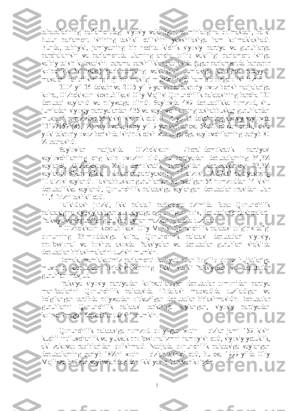 tabaqalarining   parlamentdagi   siyosiy   vakilligini   ta`minlabgina   qolmasdan,   balki
butun   parlament   ishining   tashkil   etilishini   yaxshilashga   ham   ko`maklashadi.
Bunda,   tabiiyki,   jamiyatning   bir   nechta   kichik   siyosiy   partiya   va   guruhlarga
parchalanishi   va   parlamentda   ularning   ancha   to`liq   vakilligi   parlament   ishiga
salbiy ta`sir  ko`rsatishi:  qarama-qarshiliklar natijasida (agar parlamentda barqaror
ko`pchilik   bo`lmasa)   parlamentning   vakolatlari   jumlasiga   kiritilgan   muayyan
masalani hal qilishning iloji bo`lmasligi mumkinligini ham e`tiborga olish lozim. 
2004 yil 26 dekabr va 2005 yil 9 yanvarda takroriy ovoz berish natijalariga
ko`ra, O`zbekiston Respublikasi Oliy Majlisi Qonunchilik palatasining barcha 120
deputati   saylandi   va   ro`yxatga   olindi.   Saylovda   489   deputatlikka   nomzod,   shu
jumladan siyosiy partiyalardan 435 va saylovchilarning tashabbuskor  guruhlardan
mustaqil nomzodlar 56 kishi ishtirok etdi. 2004 yil 26 dekabrdagi asosiy saylovda
12197159   (85,1%)   saylovchi,   joriy   yil   9   yanvarida   esa   5400000   dan   ortik,   kishi
yoki takroriy ovoz berishda ishtirok etish xuquqiga ega saylovchilarning qariyb 80
% qatnashdi.
Saylovlar   natijasida   O`zbekiston   Liberal-demokratik   partiyasi
saylovchilarning   eng   ko`p   ovozini   oldi,   bu   partiyadan   deputatlarning   34,3%
saylandi,   O`zbekiston   Xalq   demokratik   partiyasidan   deputatlarning   23,3%
saylandi.   Shuningdek,   Fidokorlar   partiyasining   11   a`zosi,   "Adolat"   partiyasining
10 a`zosi saylandi. Tashabbuskor guruhlardan ko`rsatilgan 56 nomzoddan 14 kishi
deputatlikka   saylandi,   Qonunchilik   palatasiga   saylangan   deputatlar   orasidan   ular
11,6 foizni tashkil etdi.
Ta`kidlash   joizki,   ikki   palatali   parlament   tizimida   faqat   Qonunchilik
palatasigina siyosiylashgan xususiyatga ega bo`lgani bois, deputatlar birlashmalari-
fraksiya va deputatlar guruhlari aynan mazkur palatada tuziladi.
“ O`zbekiston Respublikasi  Oliy Majlisi Qonunchilik palatasi to`g`risida”gi
qonunning   23-moddasiga   ko`ra,   Qonunchilik   palatasi   deputatlari   siyosiy,
professional   va   boshqa   asosda   fraksiyalar   va   deputatlar   guruhlari   shaklida
deputatlar birlashmalarini tuzishi mumkin.
Demak, mamlakatimiz parlamenti  faoliyati  bilan  bog`liq qonun hujjatlariga
muvofiq,   deputatlar   birlashmalarining   ikki   shakli-fraksiyalar   va   deputatlar
guruhlari mavjud.
Fraksiya   siyosiy   partiyadan   ko`rsatiladigan   deputatlar   tomonidan   partiya
manfaatlarini   Qonunchilik   palatasida   ifodalash   maqsadida   tuziladigan   va
belgilangan   tartibda   ro`yxatdan   o`tkazilgan   deputatlar   birlashmasidir.   Deputatlar
guruhlarini   Qonunchilik   palatasi   tarkibiga   saylangan,   siyosiy   partiyadan
ko`rsatilmagan deputatlar tuzishi mumkin.
Qonunchilik   palatasiga   nomzod   qo`yilgan   xotin   —qizlar   jami   159   kishi
kuchli intiluvchanlik va yuksak professionalizmni namoyish etdi, siyosiy yetuklik,
akl   zakovat   raqiblaridan   qolishmadi.   Natijada   qonunchilik   palatasiga   saylangan
deputatlarning   qariyb   18%ni   xotin   —qizlar   tashkil   etdi,   bu   esa   1999   yilda   Oliy
Majlisga bo`lgan saylovlaridagidan ikki yarim baravar ko`pdir.
13 