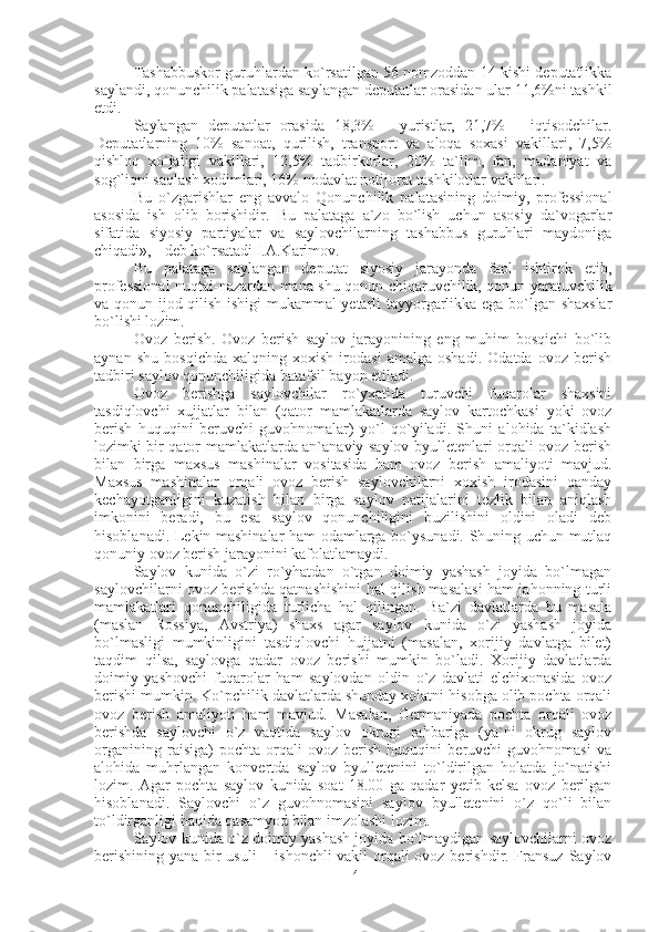 Tashabbuskor guruhlardan ko`rsatilgan 56 nomzoddan 14 kishi deputatlikka
saylandi, qonunchilik palatasiga saylangan deputatlar orasidan ular 11,6%ni tashkil
etdi.
Saylangan   deputatlar   orasida   18,3%   —yuristlar,   21,7%   —iqtisodchilar.
Deputatlarning   10%   sanoat,   qurilish,   transport   va   aloqa   soxasi   vakillari,   7,5%
qishloq   xo`jaligi   vakillari,   12,5%   tadbirkorlar,   20%   ta`lim,   fan,   madaniyat   va
sog`liqni saqlash xodimlari, 16% nodavlat notijorat tashkilotlar vakillari.
Bu   o`zgarishlar   eng   avvalo   Qonunchilik   palatasining   doimiy,   professional
asosida   ish   olib   borishidir.   Bu   palataga   a`zo   bo`lish   uchun   asosiy   da`vogarlar
sifatida   siyosiy   partiyalar   va   saylovchilarning   tashabbus   guruhlari   maydoniga
chiqadi», - deb ko`rsatadi I.A.Karimov.
Bu   palataga   saylangan   deputat   siyosiy   jarayonda   faol   ishtirok   etib,
professional nuqtai-nazardan mana shu qonun chiqaruvchilik, qonun yaratuvchilik
va qonun ijod qilish ishigi mukammal yetarli tayyorgarlikka ega bo`lgan shaxslar
bo`lishi lozim.
Ovoz   berish.   Ovoz   berish   saylov   jarayonining   eng   muhim   bosqichi   bo`lib
aynan   shu   bosqichda   xalqning   xoxish   irodasi   amalga   oshadi.   Odatda   ovoz   berish
tadbiri saylov qonunchiligida batafsil bayon etiladi.
Ovoz   berishga   saylovchilar   ro`yxatida   turuvchi   fuqarolar   shaxsini
tasdiqlovchi   xujjatlar   bilan   (qator   mamlakatlarda   saylov   kartochkasi   yoki   ovoz
berish   huquqini   beruvchi   guvohnomalar)   yo`l   qo`yiladi.   Shuni   alohida   ta`kidlash
lozimki bir qator mamlakatlarda an`anaviy saylov byulletenlari orqali ovoz berish
bilan   birga   maxsus   mashinalar   vositasida   ham   ovoz   berish   amaliyoti   mavjud.
Maxsus   mashinalar   orqali   ovoz   berish   saylovchilarni   xoxish   irodasini   qanday
kechayotganligini   kuzatish   bilan   birga   saylov   natijalarini   tezlik   bilan   aniqlash
imkonini   beradi,   bu   esa   saylov   qonunchiligini   buzilishini   oldini   oladi   deb
hisoblanadi. Lekin mashinalar ham odamlarga bo`ysunadi. Shuning uchun mutlaq
qonuniy ovoz berish jarayonini kafolatlamaydi. 
Saylov   kunida   o`zi   ro`yhatdan   o`tgan   doimiy   yashash   joyida   bo`lmagan
saylovchilarni ovoz berishda qatnashishini hal qilish masalasi ham jahonning turli
mamlakatlari   qonunchiligida   turlicha   hal   qilingan.   Ba`zi   davlatlarda   bu   masala
(maslan   Rossiya,   Avstriya)   shaxs   agar   saylov   kunida   o`zi   yashash   joyida
bo`lmasligi   mumkinligini   tasdiqlovchi   hujjatni   (masalan,   xorijiy   davlatga   bilet)
taqdim   qilsa,   saylovga   qadar   ovoz   berishi   mumkin   bo`ladi.   Xorijiy   davlatlarda
doimiy   yashovchi   fuqarolar   ham   saylovdan   oldin   o`z   davlati   elchixonasida   ovoz
berishi mumkin. Ko`pchilik davlatlarda shunday xolatni hisobga olib pochta orqali
ovoz   berish   amaliyoti   ham   mavjud.   Masalan,   Germaniyada   pochta   orqali   ovoz
berishda   saylovchi   o`z   vaqtida   saylov   okrugi   rahbariga   (ya`ni   okrug   saylov
organining   raisiga)   pochta   orqali   ovoz   berish   huquqini   beruvchi   guvohnomasi   va
alohida   muhrlangan   konvertda   saylov   byulletenini   to`ldirilgan   holatda   jo`natishi
lozim.   Agar   pochta   saylov   kunida   soat   18.00   ga   qadar   yetib   kelsa   ovoz   berilgan
hisoblanadi.   Saylovchi   o`z   guvohnomasini   saylov   byulletenini   o`z   qo`li   bilan
to`ldirganligi haqida qasamyod bilan imzolashi lozim. 
Saylov kunida o`z doimiy yashash joyida bo`lmaydigan saylovchilarni ovoz
berishining yana bir usuli – ishonchli  vakil  orqali ovoz berishdir. Fransuz  Saylov
14 