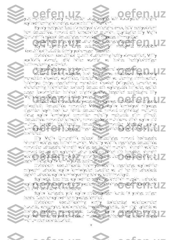 yurt   manfaatini   shaxsiy   manfaatidan   ustun   qo`yish   kabi   xususiyatlari   bilangina
saylovchilarning ishonchiga sazovor bo`lishi mumkin”.
Siyosiy partiyalar faqat o`z partiyasi a`zolarigina emas, balki partiyasizlarni
ham   deputatlikka   nomzod   etib   ko`rsatishlari   mumkin.   Quyidagilar   Oliy   Majlis
Qonunchilik palatasi deputatligiga nomzod etib ro`yxatga olinmaydilar:
Qasddan sodir etilgan jinoyat uchun ilgari sudlangan fuqarolar.
Saylov   tayinlangan   kunga   qadar   besh   yil   mobaynida   O`zbekiston
Respublikasi hududida doimiy yashamagan fuqarolar.
O`zbekiston  Respublikasi  Qurolli  Kuchlarining harbiy xizmatchilari, Milliy
xavfsizlik   xizmati,   Ichki   ishlar   vazirligi   va   boshqa   harbiylashtirilgan
bo`linmalarning xodimlari.
Diniy tashkilotlar va birlashmalarning professional xizmatchilari.
Hukumat   a`zolari,   sudyalar,   bosh   prokuror   va   prokuratura   organlarining
mansabdor   shaxslari,   vazirliklar,   idoralar   rahbarlari   va   ularning   o`rinbosarlari,
hokimiyat   ijroiya   organlarining   mansabdor   shaxslari   (viloyatlar,   tumanlar   va
shaharlarning   hokimlaridan   tashqari)   deputat   etib   saylangudek   bo`lsalar,   egallab
turgan   lavozimlaridan   bo`shash   to`g`risida   ariza   berganlari   taqdirdagina   Oliy
Majlis deputatligiga nomzod etib ro`yxatga olinadilar. 
Deputatlikka nomzodlarni ro`yxatga olish saylovga o`ttiz besh kun qolganda
to`xtatiladi.   Deputatlikka   nomzodlar   Markaziy   saylov   komissiyasi   ro`yxatga
olganidan   keyin   besh   kun   ichida   deputatlikka   nomzod   to`g`risidagi   ma`lumot
okrug   saylov   komissiyasi   tomonidan   mahalliy   matbuotda   e`lon   qilinadi.
Deputatlikka   nomzodlar   ko`rsatish,   nomzodni   keng   muhokama   qilish   saylov   oldi
muhim   bosqichi   hisoblanadi.   Deputatlikka   nomzodlar   Markaziy   saylov
komissiyasi  tomonidan ro`yxatga olingan kundan boshlab saylov oldi tashviqotlar
boshlanadi.
Oliy   Majlis   Qonunchilik   palatasi   deputatligiga   nomzod   beshtagacha
ishonchli vakilga ega bo`lishi mumkin. Mahalliy vakillik organlariga deputatlikka
nomzodlar   uchtagacha   ishonchli   vakilga   ega   bo`lishi   mumkin.   Ishonchli   vakillar
nomzod   deputat   etib   saylanishi   uchun   tashviqot   ishlari   olib   boradilar.   Ishonchli
vakillarni deputatlikka nomzodlarning o`zi tanlaydi va ularni ro`yxatga olish uchun
tegishli okrug saylov komissiyasiga taqdim qiladi. 
O`zbekiston   Respublikasida   hokimiyat   vakillik   organlariga   saylovchilar
ro`yxatini   uchastka   saylov   komissiyalari   tuzadilar   va   uni   har   bir   uchastkada
tegishli uchastka saylov komissiyasining raisi va kotibi imzolaydi.
Saylovchi   faqat   bitta   saylovchilar   ro`yxatiga   kiritilishi   mumkin.   Uchastka
saylov komissiyasi  saylovchilar ro`yxatlarini tuzish ishiga jamoatchilik vakillarini
jalb qilish asosida ish olib boradilar.
Saylov   kunigacha   yoki   saylov   o`tkazilayotgan   kunda   18   yoshga   to`lgan
barcha fuqarolar saylovchilar ro`yxatiga kiritiladi.
O`zbekiston   Respublikasining   xorijiy   davlatlardagi   vakolatxonalari
huzurida,   sanatoriylar,   kasalxonalarda,   invalidlar   uylarida,   dam   olish   uylarida   va
boshqa   davolash   muassasalarida   tuzilgan   saylov   uchastkalari   bo`yicha
saylovchilarning   ro`yxatlari   mazkur   muassasalar   rahbarlarining   taqdim   etilgan
ma`lumotlari asosida tuziladi.
18 