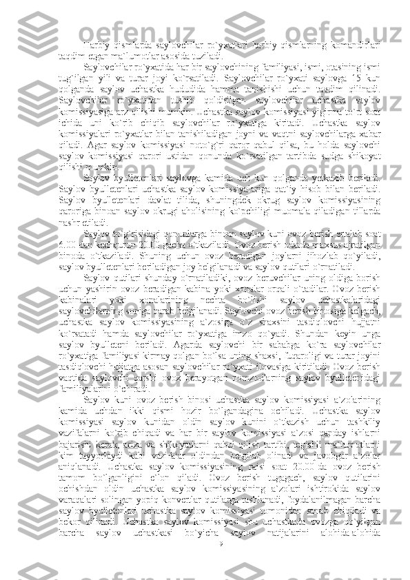 Harbiy   qismlarda   saylovchilar   ro`yxatlari   harbiy   qismlarning   komandirlari
taqdim etgan ma`lumotlar asosida tuziladi.
Saylovchilar ro`yxatida har bir saylovchining familiyasi, ismi, otasining ismi
tug`ilgan   yili   va   turar   joyi   ko`rsatiladi.   Saylovchilar   ro`yxati   saylovga   15   kun
qolganda   saylov   uchastka   hududida   hamma   tanishishi   uchun   taqdim   qilinadi.
Saylovchilar   ro`yxatidan   tushib   qoldirilgan   saylovchilar   uchastka   saylov
komissiyasiga arz qilishi mumkin. Uchastka saylov komissiyasi yigirma to`rt soat
ichida   uni   ko`rib   chiqib   saylovchilar   ro`yxatiga   kiritadi.   Uchastka   saylov
komissiyalari   ro`yxatlar   bilan   tanishiladigan   joyni   va   vaqtni   saylovchilarga   xabar
qiladi.   Agar   saylov   komissiyasi   noto`g`ri   qaror   qabul   qilsa,   bu   holda   saylovchi
saylov   komissiyasi   qarori   ustidan   qonunda   ko`rsatilgan   tartibda   sudga   shikoyat
qilishi mumkin. 
Saylov   byulletenlari   saylovga   kamida   uch   kun   qolganda   yetkazib   beriladi.
Saylov   byulletenlari   uchastka   saylov   komissiyalariga   qat`iy   hisob   bilan   beriladi.
Saylov   byulletenlari   davlat   tilida,   shuningdek   okrug   saylov   komissiyasining
qaroriga   binoan   saylov   okrugi   aholisining   ko`pchiligi   muomala   qiladigan   tillarda
nashr etiladi.
Saylov to`g`risidagi qonunlarga binoan saylov kuni ovoz berish ertalab soat
6.00 dan kechqurun 20.00 gacha o`tkaziladi. Ovoz berish odatda maxsus ajratilgan
binoda   o`tkaziladi.   Shuning   uchun   ovoz   beradigan   joylarni   jihozlab   qo`yiladi,
saylov byulletenlari beriladigan joy belgilanadi va saylov qutilari o`rnatiladi. 
Saylov   qutilari   shunday   o`rnatiladiki,   ovoz   beruvchilar   uning   oldiga   borish
uchun   yashirin   ovoz   beradigan   kabina   yoki   xonalar   orqali   o`tadilar.   Ovoz   berish
kabinalari   yoki   xonalarining   nechta   bo`lishi   saylov   uchastkalaridagi
saylovchilarning soniga qarab belgilanadi. Saylovchi ovoz berish binosiga kelgach,
uchastka   saylov   komissiyasining   a`zosiga   o`z   shaxsini   tasdiqlovchi   hujjatni
ko`rsatadi   hamda   saylovchilar   ro`yxatiga   imzo   qo`yadi.   Shundan   keyin   unga
saylov   byulleteni   beriladi.   Agarda   saylovchi   bir   sababga   ko`ra   saylovchilar
ro`yxatiga familiyasi kirmay qolgan bo`lsa uning shaxsi, fuqaroligi va turar joyini
tasdiqlovchi hujjatga asosan saylovchilar ro`yxati ilovasiga kiritiladi. Ovoz berish
vaqtida   saylovchi   qarshi   ovoz   berayotgan   nomzodlarning   saylov   byulletenidagi
familiyalarini o`chiradi.
Saylov   kuni   ovoz   berish   binosi   uchastka   saylov   komissiyasi   a`zolarining
kamida   uchdan   ikki   qismi   hozir   bo`lgandagina   ochiladi.   Uchastka   saylov
komissiyasi   saylov   kunidan   oldin   saylov   kunini   o`tkazish   uchun   tashkiliy
vazifalarni   ko`rib   chiqadi   va   har   bir   saylov   komissiyasi   a`zosi   qanday   ishlarni
bajarishi   kerak,   ariza   va   shikoyatlarni   qabul   qilish   tartibi,   tegishli   ma`lumotlarni
kim   tayyorlaydi   kabi   vazifalar   oldindan   belgilab   olinadi   va   javobgar   a`zolar
aniqlanadi.   Uchastka   saylov   komissiyasining   raisi   soat   20.00-da   ovoz   berish
tamom   bo`lganligini   e`lon   qiladi.   Ovoz   berish   tugagach,   saylov   qutilarini
ochishdan   oldin   uchastka   saylov   komissiyasining   a`zolari   ishtirokida   saylov
varaqalari solingan yopiq konvertlar qutilarga tashlanadi, foydalanilmagan barcha
saylov   byulletenlari   uchastka   saylov   komissiyasi   tomonidan   sanab   chiqiladi   va
bekor   qilinadi.   Uchastka   saylov   komissiyasi   shu   uchastkada   ovozga   qo`yilgan
barcha   saylov   uchastkasi   bo`yicha   saylov   natijalarini   alohida-alohida
19 