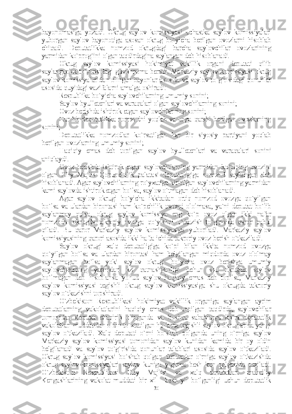 bayonomasiga   yozadi.   Okrug   saylov   komissiyasi   uchastka   saylov   komissiyalari
yuborgan   saylov   bayonotiga   asosan   okrug   bo`yicha   berilgan   ovozlarni   hisoblab
chiqadi.   Deputatlikka   nomzod   okrugdagi   barcha   saylovchilar   ovozlarining
yarmidan ko`prog`ini olgan taqdirdagina saylangan deb hisoblanadi. 
Okrug   saylov   komissiyasi   hokimiyat   vakillik   organi   deputati   qilib
saylanganlik to`g`risidagi  guvohnoma beradi. Markaziy saylov komissiyasi  okrug
saylov komissiyalaridan olingan bayonlar asosida va saylov to`g`risidagi qonunlar
asosida quyidagi vazifalarni amalga oshiradi:
Respublika bo`yicha saylovchilarning umumiy sonini;
Saylov byulletenlari va varaqalari olgan saylovchilarning sonini;
Ovoz berishda ishtirok etgan saylovchilarning sonini;
Har   bir  deputatlikka  nomzodni  yoqlab  va   unga  qarshi   berilgan   ovozlarning
sonini;
Deputatlikka   nomzodlar   ko`rsatilgan   har   bir   siyosiy   partiyani   yoqlab
berilgan ovozlarning umumiy sonini;
Haqiqiy   emas   deb   topilgan   saylov   byulletenlari   va   varaqalari   sonini
aniqlaydi.
Ovoz   berishda   ishtirok   etgan   saylovchilarning   yarmidan   ko`pining   ovozini
olgan   Oliy   Majlis   Qonunchilik   palatasi   deputatligiga   nomzod   saylangan   deb
hisoblanadi. Agar saylovchilarning ro`yxatiga kiritilgan saylovchilarning yarmidan
kami saylovda ishtirok etgan bo`lsa, saylov o`tmagan deb hisoblanadi.
Agar   saylov   okrugi   bo`yicha   ikkitadan   ortiq   nomzod   ovozga   qo`yilgan
bo`lsa   va   ulardan   birontasi   ham   ko`pchilik   ovozni   ololmasa,   ya`ni   deputat   bo`lib
saylanmay   qolsa,   okrug   saylov   komissiya   eng   ko`p   ovoz   olgan   ikki   nafar
nomzodni   okrugda   takroriy   ovozga   qo`yishni   o`tkazish   to`g`risida   qaror   qabul
qiladi.   Bu   qaror   Markaziy   saylov   komissiyasiga   yuboriladi.   Markaziy   saylov
komissiyasining qarori asosida ikki hafta ichida takroriy ovoz berish o`tkaziladi.
Saylov   okrugi   xalq   deputatligiga   ko`pi   bilan   ikkita   nomzod   ovozga
qo`yilgan   bo`lsa   va   ulardan   birontasi   ham   belgilangan   miqdorda   ovoz   ololmay
saylanmagan   bo`lsa   yoki   saylov   okrugi   bo`yicha   ovoz   berishga   umumiy
saylovchilarning   yarmidan   ozi   qatnashganligi   uchun   shu   okrugda   saylov
bo`lmagan   deb   hisoblansa   yohud   saylov   haqiqiy   emas   deb   topilsa,   Markaziy
saylov   komissiyasi   tegishli   okrug   saylov   komissiyasiga   shu   okrugda   takroriy
saylov o`tkazishni topshiradi. 
O`zbekiston   Respublikasi   hokimiyat   vakillik   organiga   saylangan   ayrim
deputatlarning   vakolatlarini   haqiqiy   emas   deb   topilgan   taqdirda,   saylovchilar
tomonidan   deputat   chaqirib   olinganda   va   boshqa   sabablarga   ko`ra   deputatlik
vakolatlari muddatidan oldin to`xtatilgan hollarda tegishli saylov okruglarida yangi
saylov   o`tkaziladi.   Xalq   deputati   o`rni   bo`shab   qolganda   uning   o`rniga   saylov
Markaziy   saylov   komissiyasi   tomonidan   saylov   kunidan   kamida   bir   oy   oldin
belgilanadi   va   saylov   to`g`risida   qonunlar   talablari   asosida   saylov   o`tkaziladi.
Okrug   saylov   komissiyasi   bo`shab   qolgan   deputatlar   o`rniga   saylov   o`tkazishda
okrug   saylov   komissiyalari   saylov   kuniga   yigirma   besh   kun   qolganida   tuziladi.
O`zbekiston   Respublikasi   Oliy   Majlisi   va   xalq   deputatlari   mahalliy
Kengashlarining   vakolat   muddati   bir   xil   -   besh   yil   bo`lganligi   uchun   deputatlik
20 