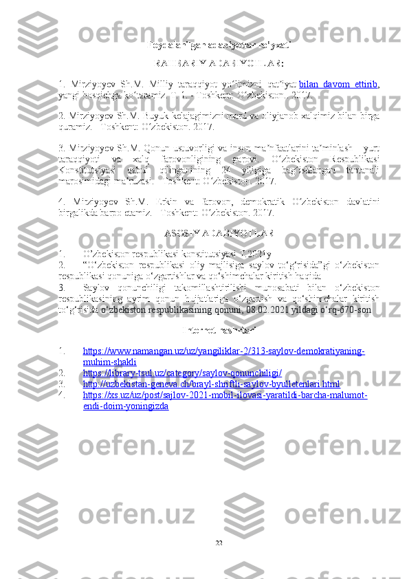 Foydalanilgan adabiyotlar ro’yxati
RAHBARIY ADABIYOTLAR:
1.   Mirziyoyev   Sh.M.   Milliy   taraqqiyot   yo limizni   qat iyatʻ ʼ   bilan   davom   ettirib ,
yangi bosqichga ko taramiz. T. 1. - Toshkent: O zbekiston.. 2017.	
ʻ ʻ
2. Mirziyoyev Sh.M. Buyuk kelajagimizni mard va oliyjanob xalqimiz bilan birga
quramiz. - Toshkent: O zbekiston. 2017.	
ʻ
3. Mirziyoyev Sh.M. Qonun ustuvorligi va inson ma nfaatlarini ta minlash – yurt	
ʼ ʼ
taraqqiyoti   va   xalq   farovonligining   garovi.   O zbekiston   Respublikasi	
ʻ
Konstitutsiyasi   qabul   qilinganining   24   yiligiga   bag ishlangan   tantanali	
ʻ
marosimidagi ma ruzasi. - Toshkent: O zbekiston. 2017.	
ʼ ʻ
4.   Mirziyoyev   Sh.M.   Erkin   va   farovon,   demokratik   O zbekiston   davlatini	
ʻ
birgalikda barpo etamiz. - Toshkent: O zbekiston. 	
ʻ 2017.
ASOSIY ADABIYOTLAR
1. O’zbekiston respublikasi konstitutsiyasi T.2021y 
2. “O‘zbekiston   respublikasi   oliy   majlisiga   saylov   to‘g‘risida”gi   o‘zbekiston
respublikasi qonuniga o‘zgartishlar va qo‘shimchalar kiritish haqida
3. Saylov   qonunchiligi   takomillashtirilishi   munosabati   bilan   o‘zbekiston
respublikasining   ayrim   qonun   hujjatlariga   o‘zgartish   va   qo‘shimchalar   kiritish
to‘g‘risida  o‘zbekiston respublikasining qonuni, 08.02.2021 yildagi o‘rq-670-son
Internet nashrlari
1. https://www.namangan.uz/uz/yangiliklar-2/313-saylov-demokratiyaning-   
muhim-shakli
2. https://library-tsul.uz/category/saylov-qonunchiligi/   
3. http://uzbekistan-geneva.ch/brayl-shriftli-saylov-byulletenlari.html   
4. https://xs.uz/uz/post/sajlov-2021-mobil-ilovasi-yaratildi-barcha-malumot-   
endi-doim-yoningizda
22 
