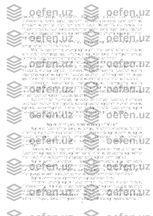 bevosita   demokratiya   namunasidir.   Shuni   ham   ta`kidlab   o`tish   kerakki,
O`zbekistonda   barcha   davlat   organlarini   demokratik   asoslarda   tuzish   tartibi   va
chinakam   xalqchilligi   bilan   ham   ajralib   turadi.   Xalqchillik   shu   narsada   o`z
ifodasini topadiki, butun davlat apparatining negizini tashkil etgan davlat organlari
uning xalq deputatlari bevosita saylovchilar tomonidan umumiy saylov yo`li bilan
saylanadilar.
O`zbekistonda saylovlar ochiqligi, oshkoraligi saylov tizimining eng muhim
tamoyillaridan bo`lib hisoblanadi.
Vakillik organlarining umumiy saylov yo`li bilan tashkil  etilishi  alohida va
ko`p   qirrali   ahamiyatga   ega.   Umumxalq   saylovlar   davlat   hokimiyatini   amalga
oshirishda fuqarolar ishtirokining eng muhim shakllaridan biridir.
O`zbekiston   Respublikasi   Konstitutsiyasining   XXIII   bobida   fuqarolarning
saylov   huquqi   kafolatlanishi   alohida   mustahkamlangan.   Konstitutsiyaning   117-
moddasida   shunday   deyiladi:   "O`zbekiston   Respublikasining   fuqarolari   vakillik
organlariga saylash va saylanish huquqiga egadirlar .Har bir saylovchi bir ovozga
ega. O`z xohish-irodasini bildirish tengligi va erkinligi qonun bilan kafolatlanadi. 
O`zbekiston   Respublikasida   Prezident   saylovi,   hokimiyatning   vakillik
organlari   saylovi   umumiy,   teng,   to`g`ridan-to`g`ri   saylov   huquqi   asosida   yashirin
ovoz   berish   yo`li   bilan   o`tkaziladi.   O`zbekiston   Respublikasining   18   yoshga
to`lgan fuqarolari saylash huquqiga egadirlar.
Sud   tomonidan   muomalaga   layoqatsiz   deb   topilgan   fuqarolar,   shuningdek
ozodlikdan   mahrum   etish   joylarida   saqlanayotganlar   saylanishi   mumkin   emas   va
saylovda   qatnashmaydilar.   Boshqa   har   qanday   hollarda   fuqarolarning   saylov
huquqlarini to`g`ridan-to`g`ri yoki bilvosita cheklashga yo`l qo`yilmaydi.
Saylov o`tkazish tartibi qonun bilan belgilanadi."
Saylov tizimi tushunchasi va asosiy prinsiplari
Saylovlar   fuqarolarning   davlat   va   jamiyat   ishlarini   boshqarishga   faol   jalb
qilishning eng muhim  shakllaridan biridir. O`zbekistonda  saylov tizimi  va saylov
huquqi   chinakam   demokratik   prinsiplarga   asoslangan   bo`lib,   prinsiplar
O`zbekiston   fuqarolarining   davlat   suverenitetini   to`liq   amalga   oshirishni
ta`minlaydi.
Davlatda   vakillik   organlarini   shakllantirish   yuzasidan   mavjud   bo`lgan   va
fuqarolarni saylovga jalb etish, saylovni tashkil qilish va deputatning saylovchilar
bilan o`zaro munosabatlarini belgilaydigan tartibi saylash tizimi deyiladi.
Saylov   tizimi   tushunchasi   –   davlatning   demokratik   yoki   demokratik
emasligini   ko`rsatuvchi   asosiy   omildir.   Professor   A.Saidov   "Saylov   tizimi
tushunchasi"   bu  fuqarolik   jamiyatida  davlatning   vakillik  organlarini   saylash   yo`li
bilan yuzaga keluvchi davlat jamoat munosabatlari tizimidirdeb fikr bildiradi.
Saylov tizimining asosiy prinsiplari quyidagilardan iborat:
Birinchisi:   umumiy   saylov   huquqi   prinsipi.   Bu   prinsip   shundan   iboratki,
O`zbekistonning   18   yoshga   to`lgan   barcha   fuqarolari   saylash   huquqiga   egadirlar,
aqldan   ozganligi   qonunda   belgilangan   tartibda   aniqlangan   fuqarolar   bundan
mustasnodir. O`zbekiston  Respublikasi  Prezidenti  lavozimiga o`ttiz besh  yoshdan
kichik bo`lmagan, davlat tilini yaxshi biladigan, bevosita saylovgacha kamida o`n
3 