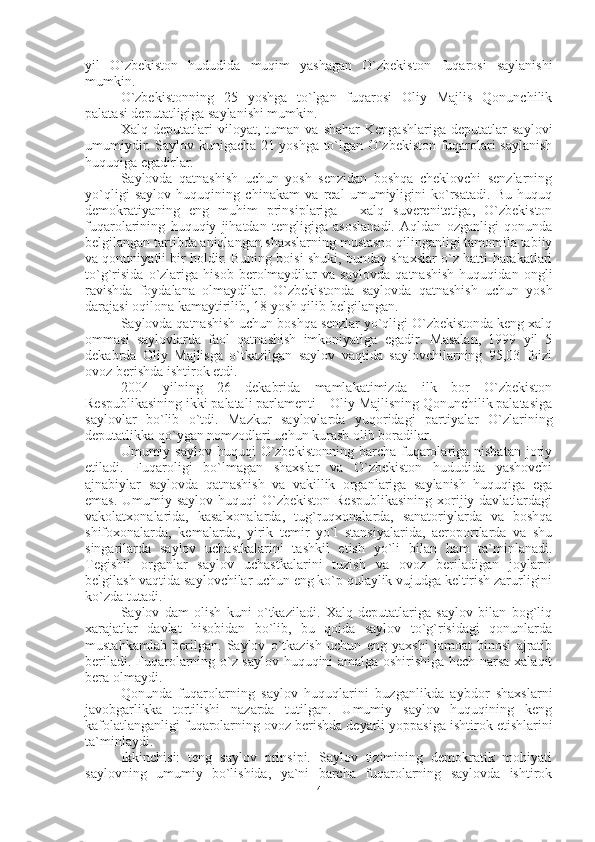 yil   O`zbekiston   hududida   muqim   yashagan   O`zbekiston   fuqarosi   saylanishi
mumkin.
O`zbekistonning   25   yoshga   to`lgan   fuqarosi   Oliy   Majlis   Qonunchilik
palatasi deputatligiga saylanishi mumkin.
Xalq   deputatlari   viloyat,   tuman   va   shahar   Kengashlariga   deputatlar   saylovi
umumiydir. Saylov kunigacha 21 yoshga to`lgan O`zbekiston fuqarolari saylanish
huquqiga egadirlar.
Saylovda   qatnashish   uchun   yosh   senzidan   boshqa   cheklovchi   senzlarning
yo`qligi   saylov   huquqining   chinakam   va   real   umumiyligini   ko`rsatadi.   Bu   huquq
demokratiyaning   eng   muhim   prinsiplariga   -   xalq   suverenitetiga,   O`zbekiston
fuqarolarining   huquqiy   jihatdan   tengligiga   asoslanadi.   Aqldan   ozganligi   qonunda
belgilangan tartibda aniqlangan shaxslarning mustasno qilinganligi tamomila tabiiy
va qonuniyatli bir holdir. Buning boisi shuki, bunday shaxslar o`z hatti-harakatlari
to`g`risida   o`zlariga   hisob   berolmaydilar   va   saylovda   qatnashish   huquqidan   ongli
ravishda   foydalana   olmaydilar.   O`zbekistonda   saylovda   qatnashish   uchun   yosh
darajasi oqilona kamaytirilib, 18 yosh qilib belgilangan.
Saylovda qatnashish uchun boshqa senzlar yo`qligi O`zbekistonda keng xalq
ommasi   saylovlarda   faol   qatnashish   imkoniyatiga   egadir.   Masalan,   1999   yil   5
dekabrda   Oliy   Majlisga   o`tkazilgan   saylov   vaqtida   saylovchilarning   95,03   foizi
ovoz berishda ishtirok etdi.
2004   yilning   26   dekabrida   mamlakatimizda   ilk   bor   O`zbekiston
Respublikasining ikki palatali parlamenti – Oliy Majlisning Qonunchilik palatasiga
saylovlar   bo`lib   o`tdi.   Mazkur   saylovlarda   yuqoridagi   partiyalar   O`zlarining
deputatlikka qo`ygan nomzodlari uchun kurash olib boradilar. 
Umumiy saylov  huquqi   O`zbekistonning  barcha  fuqarolariga  nisbatan   joriy
etiladi.   Fuqaroligi   bo`lmagan   shaxslar   va   O`zbekiston   hududida   yashovchi
ajnabiylar   saylovda   qatnashish   va   vakillik   organlariga   saylanish   huquqiga   ega
emas. Umumiy saylov huquqi  O`zbekiston Respublikasining  xorijiy davlatlardagi
vakolatxonalarida,   kasalxonalarda,   tug`ruqxonalarda,   sanatoriylarda   va   boshqa
shifoxonalarda,   kemalarda,   yirik   temir   yo`l   stansiyalarida,   aeroportlarda   va   shu
singarilarda   saylov   uchastkalarini   tashkil   etish   yo`li   bilan   ham   ta`minlanadi.
Tegishli   organlar   saylov   uchastkalarini   tuzish   va   ovoz   beriladigan   joylarni
belgilash vaqtida saylovchilar uchun eng ko`p qulaylik vujudga keltirish zarurligini
ko`zda tutadi.
Saylov   dam   olish   kuni   o`tkaziladi.   Xalq   deputatlariga   saylov   bilan   bog`liq
xarajatlar   davlat   hisobidan   bo`lib,   bu   qoida   saylov   to`g`risidagi   qonunlarda
mustahkamlab   berilgan.   Saylov   o`tkazish   uchun   eng   yaxshi   jamoat   binosi   ajratib
beriladi. Fuqarolarning o`z saylov huquqini amalga oshirishiga hech narsa xalaqit
bera olmaydi.
Qonunda   fuqarolarning   saylov   huquqlarini   buzganlikda   aybdor   shaxslarni
javobgarlikka   tortilishi   nazarda   tutilgan.   Umumiy   saylov   huquqining   keng
kafolatlanganligi fuqarolarning ovoz berishda deyarli yoppasiga ishtirok etishlarini
ta`minlaydi.
Ikkinchisi:   teng   saylov   prinsipi.   Saylov   tizimining   demokratik   mohiyati
saylovning   umumiy   bo`lishida,   ya`ni   barcha   fuqarolarning   saylovda   ishtirok
4 