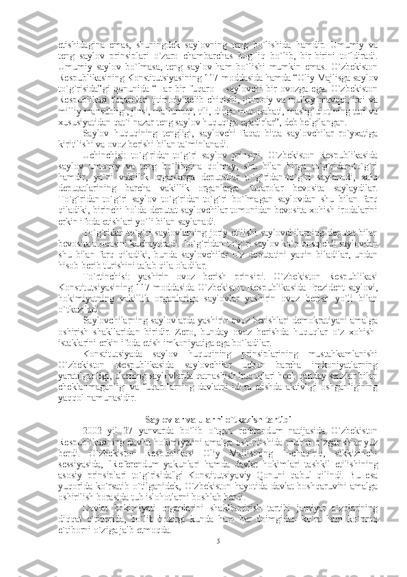 etishidagina   emas,   shuningdek   saylovning   teng   bo`lishida   hamdir.   Umumiy   va
teng   saylov   prinsiplari   o`zaro   chambarchas   bog`liq   bo`lib,   bir-birini   to`ldiradi.
Umumiy   saylov   bo`lmasa,   teng   saylov   ham   bo`lishi   mumkin   emas.   O`zbekiston
Respublikasining Konstitutsiyasining 117-moddasida hamda “Oliy Majlisga saylov
to`g`risida”gi   qonunida   “Har   bir   fuqaro   –   saylovchi   bir   ovozga   ega.   O`zbekiston
Respublikasi fuqarolari ijtimoiy kelib chiqishi, ijtimoiy va mulkiy mavqei, irqi va
milliy mansubligi, jinsi, ma`lumoti, tili, dinga munosabati, mashg`ulotining turi va
xususiyatidan qat`i nazar teng saylov huquqiga egadirlar”, deb belgilangan.
Saylov   huquqining   tengligi,   saylovchi   faqat   bitta   saylovchilar   ro`yxatiga
kiritilishi va ovoz berishi bilan ta`minlanadi.
Uchinchisi:   to`g`ridan-to`g`ri   saylov   prinsipi.   O`zbekiston   Respublikasida
saylov   umumiy   va   teng   bo`libgina   qolmay,   shu   bilan   birga   to`g`ridan-to`g`ri
hamdir,   ya`ni   vakillik   organlarga   deputatlar   to`g`ridan-to`g`ri   saylanadi,   xalq
deputatlarining   barcha   vakillik   organlarga   fuqarolar   bevosita   saylaydilar.
To`g`ridan-to`g`ri   saylov   to`g`ridan-to`g`ri   bo`lmagan   saylovdan   shu   bilan   farq
qiladiki, birinchi holda deputat saylovchilar tomonidan bevosita xohish-irodalarini
erkin ifoda etishlari yo`li bilan saylanadi.
To`g`ridan-to`g`ri saylovlarning joriy etilishi saylovchilarning deputat bilan
bevosita aloqasini kuchaytiradi. To`g`ridan-to`g`ri saylov ko`p bosqichli saylovdan
shu   bilan   farq   qiladiki,   bunda   saylovchilar   o`z   deputatini   yaqin   biladilar,   undan
hisob berib turishini talab qila oladilar.
To`rtinchisi:   yashirin   ovoz   berish   prinsipi.   O`zbekiston   Respublikasi
Konstitutsiyasining 117-moddasida O`zbekiston Respublikasida Prezident saylovi,
hokimiyatning   vakillik   organlariga   saylovlar   yashirin   ovoz   berish   yo`li   bilan
o`tkaziladi.
Saylovchilarning saylovlarda yashirin ovoz berishlari demokratiyani amalga
oshirish   shakllaridan   biridir.   Zero,   bunday   ovoz   berishda   huquqlar   o`z   xohish-
istaklarini erkin ifoda etish imkoniyatiga ega bo`ladilar.
Konstitutsiyada   saylov   huquqining   prinsiplarining   mustahkamlanishi
O`zbekiston   Respublikasida   saylovchilar   uchun   barcha   imkoniyatlarning
yaratilganligi, ularning saylovlarda qatnashish huquqlari hech qanday senzlar bilan
cheklanmaganligi   va  fuqarolarning   davlatni   idora   etishda   aktivligi   oshganligining
yaqqol namunasidir.
Saylovlar va ularni o`tkazish tartibi
2002   yil   27   yanvarda   bo`lib   o`tgan   referendum   natijasida   O`zbekiston
Respublikasining davlat hokimiyatini amalga oshirilishida muhim o`zgarishlar yuz
berdi.   O`zbekiston   Respublikasi   Oliy   Majlisining   II-chaqiriq,   sakkizinchi
sessiyasida,   "Referendum   yakunlari   hamda   davlat   hokimlari   tashkil   etilishining
asosiy   prinsiplari   to`g`risida"gi   Konstitutsiyaviy   Qonuni   qabul   qilindi.   Bu   esa
yuqorida ko`rsatib o`tilganidek, O`zbekiston hayotida davlat boshqaruvini amalga
oshirilish borasida tub islohotlarni boshlab berdi.
Davlat   hokimiyati   organlarini   shakllantirish   tartibi   jamiyat   a`zolarining
diqqat   e`tiborida,   bo`lib   hozirgi   kunda   ham   har   doimgidan   ko`ra   ham   ko`proq
e`tiborni o`ziga jalb etmoqda.
5 