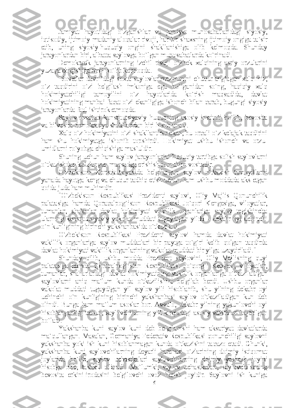 Jamiyat   hayotidagi   o`zgarishlar   va   jamiyat   munosabatlaridagi   siyosiy,
iqtisodiy, ijtimoiy-madaniy aloqalar rivoji, har bir shaxsning ijtimoiy ongiga ta`sir
etib,   uning   siyosiy-huquqiy   ongini   shakllanishiga   olib   kelmoqda.   Shunday
jarayonlardan biri, albatta saylovga bo`lgan munosabatlarda ko`rinadi.
Demokratik   jarayonlarning   izchil   rivoji   o`zbek   xalqining   asriy   orzularini
yuzaga chiqishiga omil bo`lib kelmoqda.
"Sovetlar   davri"dagi   soxta   saylovlar   mazmunini   chuqur   anglagan   xalqimiz,
o`z   taqdirini   o`zi   belgilash   imkoniga   ega   bo`lganidan   so`ng,   haqiqiy   xalq
hokimiyatchiligi   tamoyilini   o`z   hayotlarida   ko`rish   maqsadida,   davlat
hokimiyatining manbai faqat o`zi ekanligiga ishonch bilan qarab, bugungi siyosiy
jarayonlarda faol ishtirok etmoqda.
Saylov   instituti   konstitutsiyaviy   huquqning   asosiy   instituti   bo`lib,   bevosita
va bilvosita demokratiya shakllaridan biri hisoblanadi.
Xalq o`z hokimiyatini o`zi shakllantirar ekan, bu orqali o`z kelajak taqdirini
ham   shu   hokimiyatga   ishonib   topshirdi.   Hokimiyat   ushbu   ishonch   va   orzu-
umidlarni ro`yobga chiqishiga mas`uldir.
Shuning uchun ham saylov jarayonlarini huquqiy tartibga solish saylovlarni
o`tkazishdan ko`zlangan maqsadga erishishda muhim vositadir.
O`zbekiston   Konstitutsiyasida   belgilangan   saylov   o`tkazish   tamoyillarni
yanada hayotga keng va chuqur tadbiq etish uchun ham ushbu moddada aks etgan
qoida juda ham muhimdir.
"O`zbekiston   Respublikasi   Prezidenti   saylovi,   Oliy   Majlis   Qonunchilik
palatasiga   hamda   Qoraqalpog`iston   Respublikasi   Jo`qori   Kengesiga,   viloyatlar,
tumanlar,   shaharlar   davlat   hokimiyati   vakillik   organlariga   saylov   tegishincha
ularning konstitutsiyaviy vakolat muddati tugaydigan yilda – dekabr oyi uchinchi
o`n kunligining birinchi yakshanbasida o`tkaziladi.
O`zbekiston   Respublikasi   Prezidenti   saylovi   hamda   davlat   hokimiyati
vakillik   organlariga   saylov   muddatlari   bir   paytga   to`g`ri   kelib   qolgan   taqdirda
davlat hokimiyati vakillik organlarining vakolat muddati bir yilga uzaytiriladi."
Shunday   qilib,   ushbu   modda   Prezident   saylovini,   Oliy   Majlisning   quyi
palatasiga   hamda   Qoraqalpog`iston   Respublikasi   Jo`qorg`i   Kengesi,   viloyatlar,
tumanlar,   shaharlardagi   davlat   hokimiyatining   vakillik   organlariga   o`tkaziladigan
saylovlarni   aniq   ma`lum   kunda   o`tkazilishini   belgilab   berdi.   Ushbu   organlar
vakolat   muddati   tugaydigan   yil   saylov   yili   hisoblanib,   shu   yilning   dekabr   oyi
uchinchi   o`n   kunligining   birinchi   yakshanbasi   saylov   o`tkaziladigan   kun   deb
olindi.   Bunga   ham   ma`lum   asoslar   bor.   Avvalo,   dekabr   yilning   yakunlovchi   oyi
hisoblanganligi uchun, saylovchilarning yillik rejadagi asosiy vazifalari bajarilgan
bo`ladi.
Yakshanba   kuni   saylov   kuni   deb   belgilanishi   ham   aksariyat   davlatlarda
ma`qullangan.   Masalan,   Germaniya   Federativ   Respublikasi   qonunchiligi   saylovni
yakshanba   yoki   ish   kuni   hisoblanmagan   kunda   o`tkazishni   taqazo   etadi.   Chunki,
yakshanba   kuni   saylovchilarning   deyarli   barchasi   o`zlarining   doimiy   istiqomat
joylarida   bo`lib,   saylov   uchastkalari   saylovchilarning   doimiy   yashash   joyini
hisobga   olib,   tashkil   qilinadi.   Ma`lumki,   saylov   uchastkalari,   saylovchilarning
bevosita   erkini-irodasini   belgilovchi   ovoz   berish   joyidir.   Saylovni   ish   kuniga
6 